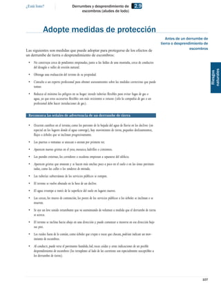 ¿Está listo?                          Derrumbes y desprendimiento de                       2.9
                                           escombros (aludes de lodo)




             Adopte medidas de protección
                                                                                                                 Antes de un derrumbe de
                                                                                                              tierra o desprendimiento de
Las siguientes son medidas que puede adoptar para protegerse de los efectos de                                                 escombros
un derrumbe de tierra o desprendimiento de escombros:
 • No construya cerca de pendientes empinadas, junto a las faldas de una montaña, cerca de conductos
   del desagüe o valles de erosión natural.




                                                                                                                                            naturales
                                                                                                                                             Riesgos
 • Obtenga una evaluación del terreno de su propiedad.
 • Consulte a un experto profesional para obtener asesoramiento sobre las medidas correctivas que puede
   tomar.
 • Reduzca al mínimo los peligros en su hogar: instale tuberías ﬂexibles para evitar fugas de gas o
   agua, ya que estos accesorios ﬂexibles son más resistentes a roturas (sólo la compañía de gas o un
   profesional debe hacer instalaciones de gas).


 Reconozca las señales de advertencia de un derrumbe de tierra

 • Ocurren cambios en el terreno, como los patrones de la bajada del agua de lluvia en los declives (en
   especial en los lugares donde el agua converge), hay movimiento de tierra, pequeños deslizamientos,
   ﬂujos o árboles que se inclinan progresivamente.
 • Las puertas o ventanas se atascan o atoran por primera vez.
 • Aparecen nuevas grietas en el yeso, mosaico, ladrillos o cimientos.
 • Las paredes externas, los corredores o escaleras empiezan a separarse del ediﬁcio.
 • Aparecen grietas que avanzan y se hacen más anchas poco a poco en el suelo o en las áreas pavimen-
   tadas, como las calles o los senderos de entrada.
 • Las tuberías subterráneas de los servicios públicos se rompen.
 • El terreno se vuelve abutado en la base de un declive.
 • El agua irrumpe a través de la superﬁcie del suelo en lugares nuevos.
 • Las cercas, los muros de contención, los postes de los servicios públicos o los árboles se inclinan o se
   mueven.
 • Se oye un leve sonido retumbante que va aumentando de volumen a medida que el derrumbe de tierra
   se acerca.
 • El terreno se inclina hacia abajo en una dirección y puede comenzar a moverse en esa dirección bajo
   sus pies.
 • Los ruidos fuera de lo común, como árboles que crujen o rocas que chocan, podrían indican un mov-
   imiento de escombros.
 • Al conducir, puede verse el pavimento hundido, lod, rocas caídas y otras indicaciones de un posible
   desprendimiento de escombros (los terraplenes al lado de las carreteras son especialmente susceptibles a
   los derrumbes de tierra).




                                                                                                                                     107
 