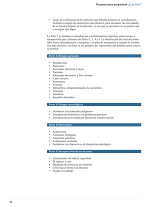 Razones para prepararse ¿Está listo?




      •   Listas de veriﬁcación de los artículos que deberán tomarse en consideración,
          incluido el equipo de suministros para desastre, para satisfacer las necesidades
          de su familia después de un desastre, ya sea que se encuentre en su propia casa
          o en algún otro lugar.

     La Parte 1 es también la introducción a la información especíﬁca sobre riesgos y
     recuperación que contienen las Partes 2, 3, 4 y 5. La información de estas secciones
     debe leerse detenidamente e integrarse a su plan de emergencia y equipo de suminis-
     tros para desastre, con base en los peligros que representan una amenaza para usted y
     su familia.

      Parte 2: Riesgos naturales

      •   Inundaciones
      •   Huracanes
      •   Tormentas eléctricas y rayos
      •   Tornados
      •   Tormentas invernales y frío extremo
      •   Calor extremo
      •   Terremotos
      •   Volcanes
      •   Derrumbes y desprendimiento de escombros
      •   Tsunamis
      •   Incendios
      •   Incendios forestales

      Parte 3: Riesgos tecnológicos

      •   Incidentes con materiales peligrosos
      •   Emergencias domésticas con productos químicos
      •   Emergencias provocadas por plantas de energía nuclear

      Parte 4: Terrorismo

      •   Explosiones
      •   Amenazas biológicas
      •   Amenazas químicas
      •   Explosiones nucleares
      •   Incidentes con dispositivos de dispersión radiológica

      Parte 5: Recuperación de un desastre

      •   Lineamientos de salud y seguridad
      •   El regreso a casa
      •   Búsqueda de asistencia por desastre
      •   Cómo hacer frente a un desastre
      •   Ayuda a los demás




10
 