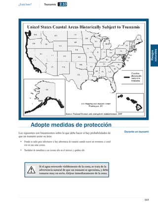 ¿Está listo?               Tsunamis          2.10




                                                                                                                             naturales
                                                                                                                              Riesgos
            Adopte medidas de protección
Los siguientes son lineamientos sobre lo que debe hacer si hay probabilidades de                        Durante un tsunami
que un tsunami azote su área:
 • Prenda su radio para informarse si hay advertencia de tsunami cuando ocurre un terremoto, si usted
   vive en una zona costera.
 • Trasládese de inmediato a un terreno alto en el interior y quédese ahí.




                      Si el agua retrocede visiblemente de la costa, se trata de la
                      advertencia natural de que un tsunami se aproxima, y debe
                      tomarse muy en serio. Aléjese inmediatamente de la zona.




                                                                                                                      113
 