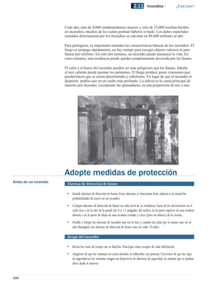 2.11       Incendios               ¿Está listo?




                       Cada año, más de 4,000 estadounidenses mueren y más de 25,000 resultan heridos
                       en incendios, muchos de los cuales podrían haberse evitado. Los daños materiales
                       causados directamente por los incendios se calculan en $8,600 millones al año.

                       Para protegerse, es importante entender las características básicas de los incendios. El
                       fuego se propaga rápidamente; no hay tiempo para recoger objetos valiosos ni para
                       llamar por teléfono. En sólo dos minutos, un incendio puede amenazar la vida. En
                       cinco minutos, una residencia puede quedar completamente devorada por las llamas.

                       El calor y el humo del incendio pueden ser más peligrosos que las llamas. Inhalar
                       el aire caliente puede quemar los pulmones. El fuego produce gases venenosos que
                       pueden hacer que se sienta desorientado y soñoliento. En lugar de que el incendio lo
                       despierte, podría caer en un sueño más profundo. La asﬁxia es la causa principal de
                       muertes por incendio, excediendo las quemaduras, en una proporción de tres a uno.




                       Adopte medidas de protección
Antes de un incendio    Alarmas de detección de humo

                        • Instale alarmas de detección de humo. Estas alarmas, si funcionan bien, reducen a la mitad las
                          probabilidades de morir en un incendio.
                        • Coloque alarmas de detección de humo en cada nivel de su residencia: fuera de los dormitorios en el
                          cielo raso o en lo alto de la pared (de 4 a 12 pulgadas del techo), en la parte superior de una escalera
                          abierta o en la parte de abajo de una escalera cerrada y cerca (pero no dentro) de la cocina..
                        • Pruebe y limpie las alarmas de incendio una vez al mes y cambie las pilas por lo menos una vez al
                          año. Reemplace las alarmas de detección de humo una vez cada 10 años.

                        Escape del incendio

                        • Revise las rutas de escape con su familia. Practique cómo escapar de cada habitación.
                        • Asegúrese de que las ventanas no estén clavadas ni adheridas con pintura. Cerciórese de que las rejas
                          de seguridad en las ventanas tengan un dispositivo de abertura de seguridad, de manera que se puedan
                          abrir desde el interior.


116
 