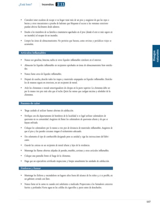 ¿Está listo?             Incendios         2.11


 • Considere tener escaleras de escape si su hogar tiene más de un piso y asegúrese de que las rejas o
   barras y otros mecanismos a prueba de ladrones que bloquean el acceso a las ventanas exteriores
   puedan abrirse fácilmente desde adentro.
 • Enseñe a los miembros de su familia a mantenerse agachados en el piso (donde el aire es más seguro en
   un incendio) al escapar de un incendio.
 • Limpie las áreas de almacenamiento. No permita que basura, como revistas y periódicos viejos se
   acumulen.




                                                                                                                     naturales
                                                                                                                      Riesgos
 Artículos inﬂamables

 • Nunca use gasolina, bencina, nafta ni otros líquidos inﬂamables similares en el interior.
 • Almacene los líquidos inﬂamables en recipientes aprobados en áreas de almacenamiento bien ventila-
   das.
 • Nunca fume cerca de líquidos inﬂamables.
 • Después de usarlos, deseche todos los trapos y materiales empapados en líquidos inﬂamables. Deséche-
   los de manera segura en exteriores, en un recipiente de metal.
 • Aísle las chimeneas e instale amortiguadores de chispas en la parte superior. La chimenea debe ser
   por lo menos tres pies más alta que el techo. Quite las ramas que cuelgan encima y alrededor de la
   chimenea.


 Fuentes de calor

 • Tenga cuidado al utilizar fuentes alternas de calefacción.
 • Veriﬁque con elu departamento de bomberos de la localidad si es legal utilizar calentadores de
   queroseno en su comunidad. Asegúrese de llenar los calentadores de queroseno afuera y de que se
   hayan enfriado.
 • Coloque los calentadores por lo menos a tres pies de distancia de materiales inﬂamables. Asegúrese de
   que el piso y las paredes cercanas tengan el aislamiento adecuado.
 • Use solamente el tipo de combustible designado para su unidad y siga las instrucciones del fabri-
   cante.
 • Guarde las cenizas en un recipiente de metal afuera y lejos de la residencia.
 • Mantenga las llamas abiertas alejadas de paredes, muebles, cortinas y otros artículos inﬂamables.
 • Coloque una pantalla frente al fuego de la chimenea.
 • Haga que un especialista certiﬁcado inspeccione y limpie anualmente las unidades de calefacción.

 Fósforos y fumar

 • Mantenga los fósforos y encendedores en lugares altos fuera del alcance de los niños y, si es posible, en
   un gabinete cerrado con llave.
 • Nunca fume en la cama ni cuando esté soñoliento o medicado. Proporcione a los fumadores ceniceros
   fuertes y profundos.Vierta agua en las colillas de cigarrillos y puros antes de desecharlos.



                                                                                                               117
 