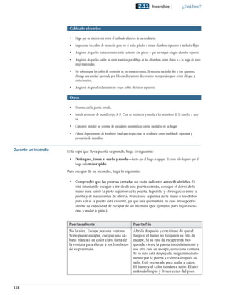 2.11        Incendios                 ¿Está listo?




                       Cableado eléctrico

                       •   Haga que un electricista revise el cableado eléctrico de su residencia.
                       •   Inspeccione los cables de extensión para ver si están pelados o tienen alambres expuestos o enchufes ﬂojos.
                       •   Asegúrese de que los tomacorrientes estén cubiertos con placas y que no tengan ningún alambre expuesto.
                       •   Asegúrese de que los cables no estén tendidos por debajo de las alfombras, sobre clavos o a lo largo de áreas
                           muy transitadas.
                       •   No sobrecargue los cables de extensión ni los tomacorrientes. Si necesita enchufar dos o tres aparatos,
                           obtenga una unidad aprobada por UL con disyuntores de circuitos incorporados para evitar chispas y
                           cortocircuitos.
                       •   Asegúrese de que el aislamiento no toque cables eléctricos expuestos.

                       Otros

                       •   Duerma con la puerta cerrada.
                       •   Instale extintores de incendio tipo A-B-C en su residencia y enseñe a los miembros de la familia a usar-
                           los.
                       •   Considere instalar un sistema de rociadores automáticos contra incendios en su hogar.
                       •   Pida al departamento de bomberos local que inspeccione su residencia como medida de seguridad y
                           prevención de incendios.


Durante un incendio   Si la ropa que lleva puesta se prende, haga lo siguiente:
                       •   Deténgase, tírese al suelo y ruede—hasta que el fuego se apague. Si corre sólo logrará que el
                           fuego arda más rápido.
                      Para escapar de un incendio, haga lo siguiente:

                       •   Compruebe que las puertas cerradas no estén calientes antes de abrirlas. Si
                           está intentando escapar a través de una puerta cerrada, coloque el dorso de la
                           mano para sentir la parte superior de la puerta, la perilla y el resquicio entre la
                           puerta y el marco antes de abrirla. Nunca use la palma de la mano o los dedos
                           para ver si la puerta está caliente, ya que una quemadura en esas áreas podría
                           afectar su capacidad de escapar de un incendio (por ejemplo, para bajar escal-
                           eras y andar a gatas).


                       Puerta caliente                                       Puerta fría
                       No la abra. Escape por una ventana.                   Ábrala despacio y cerciórese de que el
                       Si no puede escapar, cuelgue una sá-                  fuego o el humo no bloqueen su ruta de
                       bana blanca o de color claro fuera de                 escape. Si su ruta de escape está blo-
                       la ventana para alertar a los bomberos                queada, cierre la puerta inmediatamente y
                       de su presencia.                                      use otra ruta de escape, como una ventana.
                                                                             Si su ruta está despejada, salga inmediata-
                                                                             mente por la puerta y ciérrela después de
                                                                             salir. Esté preparado para andar a gatas.
                                                                             El humo y el calor tienden a subir. El aire
                                                                             está más limpio y fresco cerca del piso.



118
 