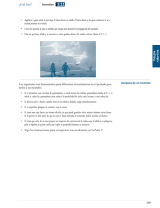 ¿Está listo?             Incendios          2.11


 • Agáchese y gatee sobre el piso bajo el humo hasta su salida; el humo denso y los gases venenosos se acu-
   mulan primero en el techo.
 • Cierre las puertas al salir a medida que escapa para demorar la propagación del incendio.
 • Una vez que haya salido y se encuentre a salvo, quédese afuera. No vuelva a entrar. Llame al 9-1-1.




                                                                                                                                       naturales
                                                                                                                                        Riesgos
Los siguientes son lineamientos para diferentes circunstancias en el período pos-                             Después de un incendio
terior a un incendio:
 • Si se encuentra con víctimas de quemaduras, o usted mismo ha sufrido quemaduras, llame al 9-1-1;
   enfríe y cubra las quemaduras para reducir la posibilidad de sufrir más lesiones o una infección.
 • Si detecta calor o humo cuando entre en un ediﬁcio dañado, salga inmediatamente.
 • Si es inquilino, póngase en contacto con el casero.
 • Si tiene una caja fuerte, no intente abrirla, ya que puede guardar calor intenso durante varias horas.
   Si la puerta se abre antes de que la caja se haya enfriado, el contenido podría estallar en llamas.
 • Si tiene que salir de su casa porque un inspector de construcción le indica que el ediﬁcio es peligroso,
   pida a alguien en quien confíe que vigile su propiedad durante su ausencia.
 • Siga las instrucciones para recuperarse tras un desastre en la Parte 5.




                                                                                                                                119
 