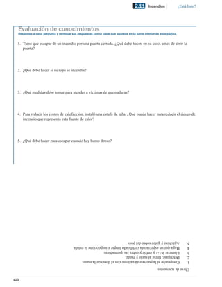 2.11     Incendios               ¿Está listo?




  Evaluación de conocimientos
  Responda a cada pregunta y veriﬁque sus respuestas con la clave que aparece en la parte inferior de esta página.


  1. Tiene que escapar de un incendio por una puerta cerrada. ¿Qué debe hacer, en su caso, antes de abrir la
     puerta?




  2. ¿Qué debe hacer si su ropa se incendia?




  3. ¿Qué medidas debe tomar para atender a víctimas de quemaduras?




  4. Para reducir los costos de calefacción, instaló una estufa de leña. ¿Qué puede hacer para reducir el riesgo de
     incendio que representa esta fuente de calor?




  5. ¿Qué debe hacer para escapar cuando hay humo denso?




                                        Agáchese y gatee sobre del piso.                                                  5.
                                        Haga que un especialista certiﬁcado limpie e inspeccione la estufa.               4.
                                        Llame al 9-1-1 y enfríe y cubra las quemaduras.                                   3.
                                        Deténgase, tírese al suelo y ruede.                                               2.
                                        Compruebe si la puerta está caliente con el dorso de la mano.                     1.
                                                                                                    Clave de respuestas


120
 