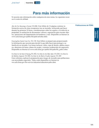 ¿Está listo?            Incendios       2.11



                                    Para más información
Si necesita más información sobre cualquiera de estos temas, los siguientes recur-
sos le serán de utilidad.


After the Fire: Returning to Normal. FA 046. Este folleto de 16 páginas contiene in-                 Publicaciones de FEMA
formación acerca de cómo recuperarse tras un incendio, incluyendo qué hacer
durante las primeras 24 horas, consideraciones sobre los seguros, el avalúo de su




                                                                                                                             naturales
propiedad, la sustitución de documentos valiosos, sugerencias para rescatar obje-




                                                                                                                              Riesgos
tos, operaciones del departamento de bomberos y más. Disponible en Internet en
www.usfa.fema.gov/public/hfs/pubs/atf/after.shtm

Protecting Your Family From Fire. FA 130. Este folleto se preparó para proporcionarle
la información que necesita para decidir lo que debe hacer para proteger a su
familia de un incendio. Los temas incluyen: niños, ropa de dormir, adultos mayo-
res, detectores de humo, planes de escape y sistemas residenciales de aspersores.
Disponible en Internet en www.usfa.fema.gov/public/hfs/pubs/hfs_pubs2.shtm

Fire Risks for the Hard of Hearing. FA 202; Fire Risks for the Older Adult. FA 203; Fire Risks for
the Mobility Impaired. FA 204; Fire Risks for the Blind or Visually Impaired. FA 205
Estos informes explican la preparación para riesgos de incendio para poblaciones
con necesidades especiales. Todos están disponibles en Internet en
ww.usfa.fema.gov/ﬁre-service/education/education-pubs.shtm




                                                                                                                      121
 