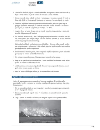 ¿Está listo?                 Incendios         2.12
                             forestales



 • Almacene los materiales, líquidos y solventes inﬂamables en recipientes de metal en el exterior de su
   hogar y por lo menos a 30 pies de distancia de estructuras y cercas de madera.
 • Cree un espacio de defensa podando los árboles y la maleza que se encuentra a menos de 30 pies de su
   hogar. Más allá de los 30 pies, quite la leña muerta, los escombros y las ramas bajas de los árboles.
 • Siembre en su propiedad plantas y vegetación resistentes a incendios para evitar que el fuego se
   propague rápidamente. Por ejemplo, los árboles de madera dura son más resistentes a los incendios
   que los pinos, los árboles de hoja perenne, los eucaliptos y los abetos.
 • Asegúrese de que las fuentes de agua, como las bocas de incendios, estanques, piscinas y pozos, estén




                                                                                                                   naturales
                                                                                                                    Riesgos
   accesibles al departamento de bomberos.
 • Use materiales de construcción y para el techo que protejan y sean resistentes a incendios, como pie-
   dra, ladrillo y metal, para proteger su hogar. Evite usar materiales de madera, ya que estos materiales
   ofrecen muy poca protección contra el fuego.
 • Cubra todas las salidas de ventilación exteriores, buhardillas y aleros con rejillas de malla metálica
   que no sea mayor que 6 milímetros o 1/4 de pulgada para evitar que los escombros se acumulen y
   para ayudar a evitar que las chispas entren.
 • Instale ventanas de múltiples paneles, vidrio de seguridad templado o persianas a prueba de incendio
   para proteger las ventanas grandes del calor radiante.
 • Use cortinas de material resistente al fuego para mayor protección en las ventanas.
 • Haga que un especialista certiﬁcado inspeccione y limpie anualmente las chimeneas, estufas de lena
   y todos los sistemas de calefacción de la casa.
 • Aísle las chimeneas e instale amortiguadores de chispas en la parte superior. La chimenea debe ser
   por lo menos tres pies más alta que el techo.
 • Quite las ramas de árboles que cuelguen por encima o alrededor de la chimenea.


 Siga las leyes locales sobre quemas

  Antes de quemar escombros en un área boscosa, asegúrese de notiﬁcar a las
  autoridades locales y obtener un permiso para hacer la quema. Además, siga estos
  lineamientos:
 • Use un incinerador aprobado con tapa de seguridad o una cubierta con agujeros que no tengan más
   de 3/4 de pulgada de diámetro.
 • Cree un espacio despejado de por lo menos 10 pies alrededor del incinerador antes de quemar los
   escombros.
 • Tenga a la mano un extintor de incendios o una manguera de jardín cuando queme escombros.




                                                                                                             125
 