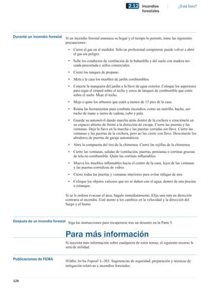 2.12     Incendios                ¿Está listo?
                                                                                     forestales




Durante un incendio forestal Si un incendio forestal amenaza su hogar y el tiempo lo permite, tome las siguientes
                             precauciones:
                                   •   Cierre el gas en el medidor. Sólo un profesional competente puede volver a abrir
                                       el gas sin peligro.
                                   •   Selle los conductos de ventilación de la buhardilla y del suelo con madera ter-
                                       ciada precortada o sellos comerciales.
                                   •   Cierre los tanques de propano.
                                   •   Meta a la casa los muebles de jardín combustibles.
                                   •   Conecte la manguera del jardín a la llave de agua exterior. Coloque los aspersores
                                       para regar el césped sobre el techo y cerca de tanques de combustible que estén
                                       sobre el suelo. Moje el techo.
                                   •   Moje o quite los arbustos que estén a menos de 15 pies de la casa.
                                   •   Reúna las herramientas para combatir incendios, como un rastrillo, hacha, ser-
                                       rucho de mano o sierra de cadena, cubo y pala.
                                   •   Guarde su automóvil dando marcha atrás dentro de la cochera o estaciónelo en
                                       un espacio abierto de frente a la dirección de escape. Cierre las puertas y las
                                       ventanas. Deje la llave en la marcha y las puertas cerradas sin llave. Cierre las
                                       ventanas y las puertas de la cochera, pero no las cierre con llave. Desconecte los
                                       abridores de puertas de garaje automáticos.
                                   •   Abra la compuerta del tiro de la chimenea. Cierre las rejillas de la chimenea.
                                   •   Cierre las ventanas, salidas de ventilación, puertas, persianas o cortinas gruesas
                                       de tela no combustible. Quite las cortinas inﬂamables.
                                   •   Mueva los muebles inﬂamables hacia el centro de la casa, lejos de las ventanas
                                       y las puertas corredizas de vidrio.
                                   •   Cierre todas las puertas y ventanas interiores para evitar ráfagas de aire.
                                   •   Coloque los objetos valiosos que no se dañen con el agua, dentro de una piscina
                                       o estanque.

                                 Si se le ordena evacuar el área, hágalo inmediatamente. Elija una ruta en dirección
                                 contraria al incendio. Esté atento a los cambios en la velocidad y la dirección del
                                 fuego y el humo.



Después de un incendio forestal Siga las instrucciones para recuperarse tras un desastre en la Parte 5.


                                 Para más información
                                 Si necesita más información sobre cualquiera de estos temas, el siguiente recurso le
                                 será de utilidad.


Publicaciones de FEMA            Wildﬁre: Are You Prepared? L-203. Sugerencias de seguridad, preparación y técnicas de
                                 mitigación relativas a incendios forestales.


126
 