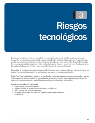 3
                                             Riesgos
                                         tecnológicos
Los riesgos tecnológicos incluyen los incidentes con materiales peligrosos y las fallas en plantas de energía
nuclear. Por lo general, poca o ninguna advertencia antecede a los incidentes relacionados con riesgos tecnológi-
cos. En muchos casos, las víctimas no saben si han sido afectadas sino hasta muchos años después. Por ejemplo,
los problemas de salud ocasionados por sitios ocultos de desechos tóxicos —como el de Love Canal, cerca de las
Cataradas de Niágara, Nueva York— aparecieron años después de la exposición inicial.

La cantidad de incidentes tecnológicos ha aumentado sobre todo como resultado del mayor número de nuevas sus-
tancias y las oportunidades para los errores humanos que acarrea el uso de estos materiales.

Use la Parte 3 qué medidas debe incluir en su plan familiar contra desastres para prepararse y responder a sucesos
relacionados con riesgos tecnológicos. Aprenda a usar, almacenar y eliminar los productos químicos de uso do-
méstico de modo que disminuya la posibilidad de que la gente o el ambiente sufran daños.

Cuando termine la Parte 3, usted podrá:
 • Reconocer los términos importantes.
 • Adoptar medidas de protección contra desastres tecnológicos.
 • Saber cómo actuar si ocurre un suceso.
 • Identiﬁcar los recursos para conseguir más información sobre los riesgos
    tecnológicos.




                                                                                                               127
 