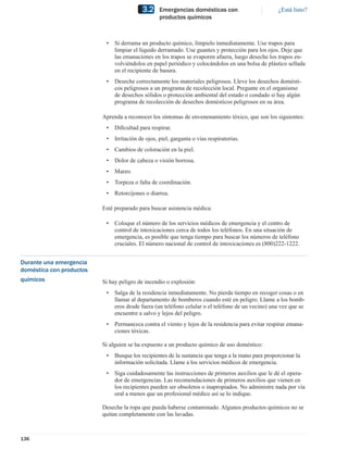 3.2     Emergencias domésticas con                       ¿Está listo?
                                                   productos químicos



                           •   Si derrama un producto químico, límpielo inmediatamente. Use trapos para
                               limpiar el líquido derramado. Use guantes y protección para los ojos. Deje que
                               las emanaciones en los trapos se evaporen afuera, luego deseche los trapos en-
                               volviéndolos en papel periódico y colocándolos en una bolsa de plástico sellada
                               en el recipiente de basura.
                           •   Deseche correctamente los materiales peligrosos. Lleve los desechos domésti-
                               cos peligrosos a un programa de recolección local. Pregunte en el organismo
                               de desechos sólidos o protección ambiental del estado o condado si hay algún
                               programa de recolección de desechos domésticos peligrosos en su área.

                          Aprenda a reconocer los síntomas de envenenamiento tóxico, que son los siguientes:
                           •   Diﬁcultad para respirar.
                           •   Irritación de ojos, piel, garganta o vías respiratorias.
                           •   Cambios de coloración en la piel.
                           •   Dolor de cabeza o visión borrosa.
                           •   Mareo.
                           •   Torpeza o falta de coordinación.
                           •   Retorcijones o diarrea.

                          Esté preparado para buscar asistencia médica:

                           •   Coloque el número de los servicios médicos de emergencia y el centro de
                               control de intoxicaciones cerca de todos los teléfonos. En una situación de
                               emergencia, es posible que tenga tiempo para buscar los números de teléfono
                               cruciales. El número nacional de control de intoxicaciones es (800)222-1222.


Durante una emergencia
doméstica con productos
químicos                  Si hay peligro de incendio o explosión:
                           •   Salga de la residencia inmediatamente. No pierda tiempo en recoger cosas o en
                               llamar al departamento de bomberos cuando esté en peligro. Llame a los bomb-
                               eros desde fuera (un teléfono celular o el teléfono de un vecino) una vez que se
                               encuentre a salvo y lejos del peligro.
                           •   Permanezca contra el viento y lejos de la residencia para evitar respirar emana-
                               ciones tóxicas.

                          Si alguien se ha expuesto a un producto químico de uso doméstico:
                           •   Busque los recipientes de la sustancia que tenga a la mano para proporcionar la
                               información solicitada. Llame a los servicios médicos de emergencia.
                           •   Siga cuidadosamente las instrucciones de primeros auxilios que le dé el opera-
                               dor de emergencias. Las recomendaciones de primeros auxilios que vienen en
                               los recipientes pueden ser obsoletos o inapropiados. No administre nada por vía
                               oral a menos que un profesional médico así se lo indique.

                          Deseche la ropa que pueda haberse contaminado. Algunos productos químicos no se
                          quitan completamente con las lavadas.



136
 