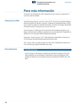 3.2    Emergencias domésticas con                           ¿Está listo?
                                                 productos químicos




                        Para más información
                        Si requiere más información sobre cualquiera de estos temas, los siguientes re-
                        cursos le serán de utilidad:


Publicaciones de FEMA   Household Hazardous Materials: A Guide for Citizens. IS 55. Un recurso de estudio indepen-
                        diente para padres de familia y maestros. Programa de seguridad basado en Web
                        que se centra en reducir la cantidad de muertes y lesiones en el hogar. Disponible
                        en Internet en http://training.fema.gov/emiweb/is/is55.asp

                        Chemical Emergencies. Folleto para crear conciencia de los peligros químicos en el
                        hogar, cómo prevenir accidente y qué hacer en caso de exposición. Disponible en
                        Internet en www.fema.gov/pdf/rrr/talkdiz/chemical.pdf

                        Backgrounder: Hazardous Materials. 0.511. Hoja informativa disponible en Internet en
                        www.fema.gov/hazards/hazardousmaterials/hazmat.shtm

                        USFA: Factsheet: Baby-sitters Make the Right Call to EMS. 0510. Disponible en Internet en
                        www.usfa.fema.gov/public/factsheets/mtrc.shtm


Otras publicaciones      Cruz Roja Americana

                          Chemical Emergencies. Documento completo que describe los peligros de los pro-
                          ductos químicos de uso doméstico y qué hacer en caso de emergencia. Dis-
                          ponible en Internet en www.redcross.org/services/disaster/0,1082,0_581_,00.
                          html




138
 