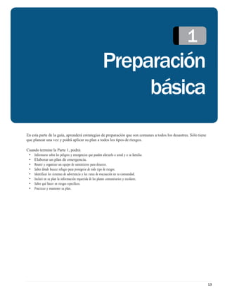 1
                                                           Preparación
                                                                básica
En esta parte de la guía, aprenderá estrategias de preparación que son comunes a todos los desastres. Sólo tiene
que planear una vez y podrá aplicar su plan a todos los tipos de riesgos.

Cuando termine la Parte 1, podrá:
 • Informarse sobre los peligros y emergencias que pueden afectarlo a usted y a su familia.
 • Elaborar un plan de emergencia.
 • Reunir y organizar un equipo de suministros para desastre.
 • Saber dónde buscar refugio para protegerse de todo tipo de riesgos.
 • Identiﬁcar los sistemas de advertencia y las rutas de evacuación en su comunidad.
 • Incluir en su plan la información requerida de los planes comunitarios y escolares.
 • Saber qué hacer en riesgos especíﬁcos.
 • Practicar y mantener su plan.




                                                                                                                   13
 