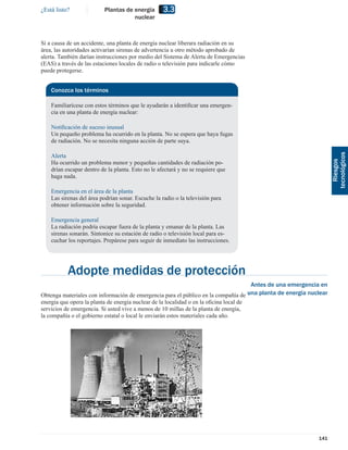 ¿Está listo?              Plantas de energía        3.3
                                     nuclear



Si a causa de un accidente, una planta de energía nuclear liberara radiación en su
área, las autoridades activarían sirenas de advertencia u otro método aprobado de
alerta. También darían instrucciones por medio del Sistema de Alerta de Emergencias
(EAS) a través de las estaciones locales de radio o televisión para indicarle cómo
puede protegerse.


    Conozca los términos

    Familiarícese con estos términos que le ayudarán a identiﬁcar una emergen-
    cia en una planta de energía nuclear:

    Notiﬁcación de suceso inusual
    Un pequeño problema ha ocurrido en la planta. No se espera que haya fugas
    de radiación. No se necesita ninguna acción de parte suya.

    Alerta




                                                                                                                       tecnológicos
    Ha ocurrido un problema menor y pequeñas cantidades de radiación po-




                                                                                                                         Riesgos
    drían escapar dentro de la planta. Esto no le afectará y no se requiere que
    haga nada.

    Emergencia en el área de la planta
    Las sirenas del área podrían sonar. Escuche la radio o la televisión para
    obtener información sobre la seguridad.

    Emergencia general
    La radiación podría escapar fuera de la planta y emanar de la planta. Las
    sirenas sonarán. Sintonice su estación de radio o televisión local para es-
    cuchar los reportajes. Prepárese para seguir de inmediato las instrucciones.




           Adopte medidas de protección
                                                                                        Antes de una emergencia en
Obtenga materiales con información de emergencia para el público en la compañía de     una planta de energía nuclear
energía que opera la planta de energía nuclear de la localidad o en la oﬁcina local de
servicios de emergencia. Si usted vive a menos de 10 millas de la planta de energía,
la compañía o el gobierno estatal o local le enviarán estos materiales cada año.




                                                                                                                141
 