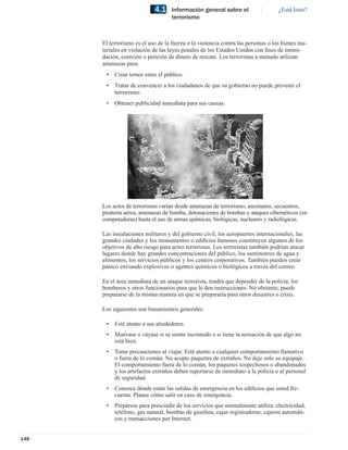 4.1    Información general sobre el                  ¿Está listo?
                                   terrorismo



      El terrorismo es el uso de la fuerza o la violencia contra las personas o los bienes ma-
      teriales en violación de las leyes penales de los Estados Unidos con ﬁnes de intimi-
      dación, coerción o petición de dinero de rescate. Los terroristas a menudo utilizan
      amenazas para:
       •   Crear temor entre el público.
       •   Tratar de convencer a los ciudadanos de que su gobierno no puede prevenir el
           terrorismo.
       •   Obtener publicidad inmediata para sus causas.




      Los actos de terrorismo varían desde amenazas de terrorismo, asesinatos, secuestros,
      piratería aérea, amenazas de bomba, detonaciones de bombas y ataques cibernéticos (en
      computadoras) hasta el uso de armas químicas, biológicas, nucleares y radiológicas.

      Las instalaciones militares y del gobierno civil, los aeropuertos internacionales, las
      grandes ciudades y los monumentos o ediﬁcios famosos constituyen algunos de los
      objetivos de alto riesgo para actos terroristas. Los terroristas también podrían atacar
      lugares donde hay grandes concentraciones del público, los suministros de agua y
      alimentos, los servicios públicos y los centros corporativos. También pueden crear
      pánico enviando explosivos o agentes químicos o biológicos a través del correo.

      En el área inmediata de un ataque terrorista, tendrá que depender de la policía, los
      bomberos y otros funcionarios para que le den instrucciones. No obstante, puede
      prepararse de la misma manera en que se prepararía para otros desastres o crisis.

      Los siguientes son lineamientos generales:

       •   Esté atento a sus alrededores.
       •   Muévase o váyase si se siente incómodo o si tiene la sensación de que algo no
           está bien.
       •   Tome precauciones al viajar. Esté atento a cualquier comportamiento llamativo
           o fuera de lo común. No acepte paquetes de extraños. No deje solo su equipaje.
           El comportamiento fuera de lo común, los paquetes sospechosos o abandonados
           y los artefactos extraños deben reportarse de inmediato a la policía o al personal
           de seguridad.
       •   Conozca dónde están las salidas de emergencia en los ediﬁcios que usted fre-
           cuenta. Planee cómo salir en caso de emergencia.
       •   Prepárese para prescindir de los servicios que normalmente utiliza: electricidad,
           teléfono, gas natural, bombas de gasolina, cajas registradoras, cajeros automáti-
           cos y transacciones por Internet.


148
 