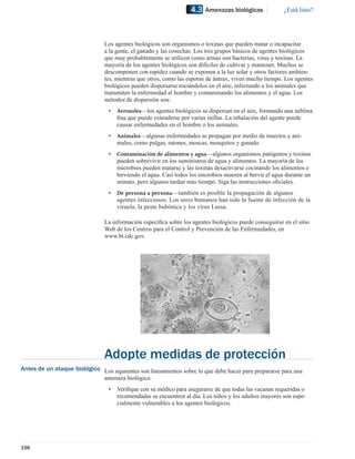 4.3   Amenazas biológicas             ¿Está listo?




                                Los agentes biológicos son organismos o toxinas que pueden matar o incapacitar
                                a la gente, el ganado y las cosechas. Los tres grupos básicos de agentes biológicos
                                que muy probablemente se utilicen como armas son bacterias, virus y toxinas. La
                                mayoría de los agentes biológicos son difíciles de cultivar y mantener. Muchos se
                                descomponen con rapidez cuando se exponen a la luz solar y otros factores ambien-
                                tes, mientras que otros, como las esporas de ántrax, viven mucho tiempo. Los agentes
                                biológicos pueden dispersarse rociándolos en el aire, infectando a los animales que
                                transmiten la enfermedad al hombre y contaminando los alimentos y el agua. Los
                                métodos de dispersión son:
                                 •   Aerosoles—los agentes biológicos se dispersan en el aire, formando una neblina
                                     ﬁna que puede extenderse por varias millas. La inhalación del agente puede
                                     causar enfermedades en el hombre o los animales.
                                 •   Animales—algunas enfermedades se propagan por medio de insectos y ani-
                                     males, como pulgas, ratones, moscas, mosquitos y ganado.
                                 •   Contaminación de alimentos y agua—algunos organismos patógenos y toxinas
                                     pueden sobrevivir en los suministros de agua y alimentos. La mayoría de los
                                     microbios pueden matarse y las toxinas desactivarse cocinando los alimentos e
                                     hirviendo el agua. Casi todos los microbios mueren al hervir el agua durante un
                                     minuto, pero algunos tardan más tiempo. Siga las instrucciones oﬁciales.
                                 •   De persona a persona—también es posible la propagación de algunos
                                     agentes infecciosos. Los seres humanos han sido la fuente de infección de la
                                     viruela, la peste bubónica y los virus Lassa.

                                La información especíﬁca sobre los agentes biológicos puede conseguirse en el sitio
                                Web de los Centros para el Control y Prevención de las Enfermedades, en
                                www.bt.cdc.gov.




                                Adopte medidas de protección
Antes de un ataque biológico Los siguientes son lineamientos sobre lo que debe hacer para prepararse para una
                             amenaza biológica:
                                 •   Veriﬁque con su médico para asegurarse de que todas las vacunas requeridas o
                                     recomendadas se encuentren al día. Los niños y los adultos mayores son espe-
                                     cialmente vulnerables a los agentes biológicos.




156
 