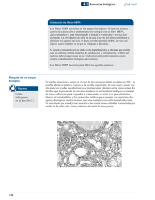4.3   Amenazas biológicas               ¿Está listo?




                              Utilización de ﬁltros HEPA

                              Los ﬁltros HEPA son útiles en los ataques biológicos. Si tiene un sistema
                              central de calefacción y enfriamiento en su hogar con un ﬁltro HEPA,
                              déjelo prendido si está funcionando o prenda el ventilador si no está fun-
                              cionando. La circulación del aire en la casa a través del ﬁltro contribuirá a
                              eliminar los agentes del aire. Si tiene un ﬁltro portátil HEPA, llévelo con-
                              sigo al cuarto interior en el que se refugiará y préndalo.

                              Si usted se encuentra en un ediﬁcio de departamentos u oﬁcinas que cuente
                              con un sistema central moderno de calefacción y enfriamiento, el ﬁltro del
                              sistema debe proporcionar un nivel de protección relativamente seguro
                              contra contaminantes biológicos del exterior.

                              Los ﬁltros HEPA no sirven para ﬁltrar los agentes químicos.



Después de un ataque
biológico                 En ciertas situaciones, como en el caso de las cartas con ántrax enviadas en 2001, es
                          posible alertar al público respecto a la posible exposición. Si esto ocurre, preste mu-
        Repaso            cha atención a todas las advertencias e instrucciones oﬁciales sobre cómo actuar. Es
                          factible que la prestación de servicios médicos en un incidente biológico se maneje
      Cómo                de manera diferente para responder a la demanda creciente. Los procedimientos
      informarse,         básicos de salud pública y los protocolos médicos para manejar la exposición a los
      en la Sección 1.1   agentes biológicos son los mismos que para cualquier otra enfermedad infecciosa.
                          Es importarte que usted preste atención a las instrucciones oﬁciales transmitidas por
                          medio de la radio, televisión y sistemas de alerta de emergencia.




158
 