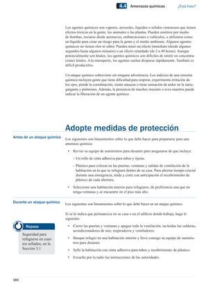 4.4    Amenazas químicas               ¿Está listo?




                             Los agentes químicos son vapores, aerosoles, líquidos o sólidos venenosos que tienen
                             efectos tóxicos en la gente, los animales o las plantas. Pueden emitirse por medio
                             de bombas, rociarse desde aeronaves, embarcaciones o vehículos, o utilizarse como
                             un líquido para crear un riesgo para la gente y el medio ambiente. Algunos agentes
                             químicos no tienen olor ni sabor. Pueden tener un efecto inmediato (desde algunos
                             segundos hasta algunos minutos) o un efecto retardado (de 2 a 48 horas). Aunque
                             potencialmente son letales, los agentes químicos son difíciles de emitir en concentra-
                             ciones letales. A la intemperie, los agentes suelen disiparse rápidamente. También es
                             difícil producirlos.

                             Un ataque químico sobreviene sin ninguna advertencia. Los indicios de una emisión
                             química incluyen gente que tiene diﬁcultad para respirar, experimenta irritación de
                             los ojos, pierde la coordinación, siente náuseas o tiene sensación de ardor en la nariz,
                             garganta y pulmones. Además, la presencia de muchos insectos o aves muertos puede
                             indicar la liberación de un agente químico.




                             Adopte medidas de protección
Antes de un ataque químico   Los siguientes son lineamientos sobre lo que debe hacer para prepararse para una
                             amenaza química:
                              •   Revise su equipo de suministros para desastre para asegurarse de que incluya:
                                  - Un rollo de cinta adhesiva para tubos y tijeras.
                                  - Plástico para colocar en las puertas, ventanas y salidas de ventilación de la
                                    habitación en la que se refugiará dentro de su casa. Para ahorrar tiempo crucial
                                    durante una emergencia, mida y corte con anticipación el recubrimiento de
                                    plástico de cada abertura.
                              •   Seleccione una habitación interior para refugiarse, de preferencia una que no
                                  tenga ventanas y se encuentre en el piso más alto.

Durante un ataque químico    Los siguientes son lineamientos sobre lo que debe hacer en un ataque químico.

                             Si se le indica que permanezca en su casa o en el ediﬁcio donde trabaja, haga lo
                             siguiente:

        Repaso                •   Cierre las puertas y ventanas y apague toda la ventilación, incluidas las calderas,
                                  acondicionadores de aire, respiraderos y ventiladores.
      Seguridad para
      refugiarse en cuar-     •   Busque refugio en una habitación interior y lleve consigo su equipo de suminis-
      tos sellados, en la         tros para desastre.
      Sección 3.1             •   Selle la habitación con cinta adhesiva para tubos y recubrimiento de plástico.
                              •   Escuche por la radio las instrucciones de las autoridades.




160
 