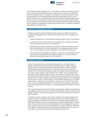 4.5     Explosiones                ¿Está listo?
                                                       nucleares



      Una explosión nuclear desprende luz y calor intensos, produce una onda de presión
      nociva y esparce material radiactivo que contamina el aire, el agua y la superﬁcie
      terrestre en muchas millas a la redonda. Un dispositivo nuclear varía entre un arma
      transportada por un misil intercontinental lanzado por una nación hostil o una or-
      ganización terrorista y un pequeño dispositivo nuclear portátil transportado por una
      persona. Todos los dispositivos nucleares producen efectos mortales cuando explo-
      tan, incluyendo una luz cegadora, calor intenso (radiación térmica), radiación nuclear
      inicial, explosión, incendios provocados por la onda de calor e incendios secundarios
      ocasionados por la destrucción.

       Peligros de los dispositivos nucleares

       El grado, naturaleza y hora de llegada de estos riesgos son difíciles de predecir.
       La dispersión geográﬁca de los efectos de una explosión nuclear se deﬁnen por lo
       siguiente:
       •   Tamaño del dispositivo. Una bomba más potente produce efectos más distantes.
       •   La altura sobre el nivel del suelo a la que el dispositivo se detona. Esto deter-
           mina la magnitud de los efectos de la explosión.
       •   Naturaleza de la superﬁcie debajo de la explosión. Algunos materiales tienen
           más probabilidades de volverse radioactivos y ser transportados por aire que
           otros. Las áreas planas son más susceptibles a los efectos de la explosión.
       •   Las condiciones meteorológicas existentes. La dirección y velocidad del viento
           afectan la hora de llegada de la precipitación radiactiva; las lluvias pueden
           arrastrar la precipitación radiactiva en la atmósfera.

       Precipitación radiactiva

       Incluso si las personas no se encuentran demasiado cerca del lugar donde se
       produjo la explosión nuclear para resultar afectadas por los impactos directos,
       pueden sufrir las consecuencias de la precipitación radiactiva. Toda explosión
       nuclear produce cierta precipitación. Las explosiones que ocurren cerca de la
       superﬁcie de la Tierra crean cantidades mucho más grandes de precipitación radi-
       activa que las que ocurren a mayor altitud. Esto se debe a que el tremendo calor
       que produce una explosión nuclear ocasiona una corriente ascendente de aire que
       forma la conocida nube en forma de hongo. Cuando una explosión ocurre cerca de
       la superﬁcie de la Tierra, también atrae millones de partículas de polvo vaporizadas
       hacia la nube. Cuando el calor disminuye, los materiales radiactivos que se habían
       vaporizado se condensan en las partículas y vuelven a caer a la Tierra. Este fenó-
       meno se llama precipitación radiactiva. El material que se precipita se desintegra a
       través de un largo período de tiempo, y es la causa principal de la radiación nuclear
       residual.
       El viento puede arrastrar cientos de millas la precipitación radiactiva producida por
       una explosión nuclear si existen las condiciones adecuadas. Hasta los efectos de un
       pequeño dispositivo portátil que explota en el nivel del suelo pueden ser potencial-
       mente mortales.
       La radiación nuclear no puede verse, olerse o detectarse de ningún modo por los
       sentidos normales. La radiación sólo puede detectarse por medio de dispositivos
       de monitorización de radiación. Esto hace que las emergencias radiológicas sean
       totalmente diferentes de otros tipos emergencias, como las inundaciones o los hura-
       canes. Con la monitorización es posible proyectar la hora de llegada de la precipi-
       tación radiactiva, la cual se anunciará mediante los canales oﬁciales de advertencia.
       Sin embargo, cualquier aumento en la acumulación superﬁcial de polvo arenoso y
       tierra debe ser una advertencia para tomar medidas de protección.


164
 