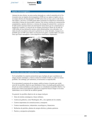 ¿Está listo?               Explosiones      4.5
                             nucleares



 Impulso electromagnético

  Además de otros efectos, un arma nuclear detonada en o sobre la atmósfera de la Tie-
  rra puede crear un impulso electromagnético (EMP, por sus siglas en inglés), esto es,
  un campo eléctrico de alta densidad. El EMP actúa como un rayo, pero es más fuerte,
  más rápido y más breve. El EMP puede dañar seriamente los dispositivos electrónicos
  conectados a fuentes de electricidad o antenas. Esto incluye sistemas de comunicación,
  computadoras, aparatos eléctricos y sistemas de arranque de automóviles o aeronaves.
  El daño puede ocasionar desde una interrupción menor hasta que los componentes se
  fundan por completo. La mayoría de los equipos electrónicos dentro de un radio de
  1,000 millas de una detonación nuclear a gran altitud podrían verse afectados. Los
  radios de pila con antenas cortas por lo general no se verían afectados. Aunque no es
  probable que un EMP cause daños a la mayoría de la gente, sí podría dañar a los paci-
  entes que tienen marcapasos u otros dispositivos electrónicos implantados.




                                                                                                 Terrorismo
 Protección contra una explosión nuclear

  En la actualidad, los expertos pronostican que el peligro de que se produzca un
  ataque nuclear estratégico y masivo contra los Estados Unidos es cada vez menos
  probable. Sin embargo, por naturaleza, el terrorismo es impredecible.

  Si se presentara la amenaza de un ataque, podría avisarse a la gente que reside
  cerca de los posibles objetivos que desalojara el área o la propia gente podría deci-
  dir por su cuenta trasladarse a un área que no se considerara un posible objetivo. La
  protección contra la precipitación radioactiva requeriría buscar refugio en un área
  subterránea o en el centro de un ediﬁcio grande.

  En general, los posibles objetivos de un ataque incluyen:
 •   Sitios de misiles estratégicos y bases militares.
 •   Centros de gobierno, como Washington, DC, y las capitales de los estados.
 •   Centros importantes de comunicaciones y transporte.
 •   Centros manufactureros, industriales, tecnológicos y ﬁnancieros.
 •   Reﬁnerías de petróleo, plantas de energía eléctrica y plantas químicas.
 •   Puertos y aeropuertos principales.


                                                                                           165
 