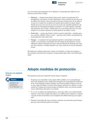 4.5    Explosiones                 ¿Está listo?
                                                                           nucleares



                           Los tres factores para protegerse de la radiación y la precipitación radiactiva son
                           distancia, protección y tiempo.

                            •   Distancia — mientras más distancia haya entre usted y las partículas de la
                                precipitación, será mejor. Un área subterránea, como el sótano de una casa o de
                                un ediﬁcio de oﬁcinas, ofrece más protección que el primer piso de un ediﬁcio.
                                Un piso en el medio de un ediﬁcio de muchos pisos podría ser mejor, depen-
                                diendo de lo que esté cerca de ese nivel en el que una cantidad signiﬁcativa de
                                partículas de la precipitación podría acumularse. Los techos planos acumulan
                                más partículas; por lo tanto, el último piso no es una buena elección, así como
                                tampoco lo es un piso adyacente al techo plano de un ediﬁcio vecino.
                            •   Protección — cuanto más fuertes y densos sean los materiales —paredes grue-
                                sas, concreto, ladrillos, libros y tierra— que haya entre usted y las partículas de
                                la precipitación, tanto mejor será.
                            •   Tiempo — la radiación de la precipitación pierde su intensidad con bastante
                                rapidez. Con el tiempo, usted podrá salir del refugio de precipitación. La pre-
                                cipitación radiactiva presenta la mayor amenaza durante las primeras dos sema-
                                nas. Para entonces, se habrá reducido a un 1 por ciento de su nivel de radiación
                                inicial.

                           Recuerde que cualquier protección, aunque sea temporal, es mejor que ninguna, y
                           que mientras más protección, distancia y tiempo pueda aprovechar, será mucho para
                           usted.




                           Adopte medidas de protección
Antes de una explosión
nuclear                    Para prepararse para una explosión nuclear, haga lo siguiente:

        Repaso              •   Pregunte a las autoridades si hay algún ediﬁcio público en la comunidad que
                                haya sido designado como refugio para protegerse de la precipitación radiactiva.
      Actualice sus             Si no se ha designado ninguno, prepare una lista de posibles refugios cerca de
      suministros;              su casa, lugar de trabajo o escuela. Estos lugares incluirían los sótanos o el área
      ver la Sección 1.2        central sin ventanas de los pisos medios de ediﬁcios altos, así como las instala-
                                ciones subterráneas del metro y los túneles.
                            •   Si vive en un ediﬁcio de departamentos o torre alta, hable con el administrador
                                respecto a cuál sería el lugar más seguro en el ediﬁcio para refugiarse y respecto
                                a las previsiones de asistencia a los ocupantes del ediﬁcio hasta que sea seguro
                                salir.
                            •   Durante los períodos de mayor amenaza, aumente sus suministros para desastre
                                para que sean suﬁcientes para dos semanas.




166
 