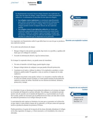 ¿Está listo?               Explosiones      4.5
                             nucleares




       Es absolutamente necesario buscar refugio durante una explosión nu-
       clear. Hay dos tipos de refugio: contra explosión y contra precipitación
       radiactiva. A continuación se describen los dos tipos de refugios:                          Repaso
        •   Los refugios contra explosiones se construyen especíﬁcamente                         Requisitos del
            para ofrecer cierta protección contra la presión de la detonación,                   refugio, en la
            la radiación inicial, el calor y el fuego. Pero ni siquiera estos
                                                                                                 Sección 1.4
            refugios pueden resistir el impacto directo de una explosión
            nuclear.
        •   Los refugios contra la precipitación radiactiva no tienen que
            construirse especialmente para brindar protección contra la pre-
            cipitación. Pueden ser cualquier espacio protegido, siempre que
            las paredes y el techo tengan la suﬁciente densidad y grosor para
            absorber la radiación que se desprende de las partículas.

Los siguientes son lineamientos sobre lo que debe hacer en caso de que se produzca Durante una explosión nuclear
una explosión nuclear.

Si se emite una advertencia de ataque:

 •   Busque refugio lo más pronto que pueda, bajo tierra si es posible, y quédese ahí
     hasta que se le indique lo contrario.




                                                                                                                        Terrorismo
 •   Escuche la información oﬁcial y siga las instrucciones.

Si el ataque lo sorprende afuera y no puede entrar de inmediato:

 •   No mire el destello o la bola fuego; puede dejarlo ciego.
 •   Busque refugio detrás de cualquier cosa que pueda ofrecerle protección.
 •   Acuéstese en el suelo y cúbrase la cabeza. Si la explosión se produce a cierta
     distancia, podría tardar 30 segundos o más en sentirse el impacto de la onda
     explosiva.
 •   Refúgiese tan pronto como pueda, incluso si se encuentra a muchas millas de
     la zona cero donde ocurrió el ataque; el viento puede arrastrar la precipitación
     radiactiva cientos de millas. Recuerde los tres factores de defensa: distancia,
     protección y tiempo.


                                                                                           Después de una explosión
La velocidad a la que se desintegra la precipitación radiactiva es la misma sin impor-                      nuclear
tar el tamaño del dispositivo nuclear utilizado. Sin embargo, la cantidad de precipi-
tación varía de acuerdo con el tamaño del dispositivo y su proximidad con el suelo.                Repaso
Por lo tanto, podría ser necesario que la población de las áreas con más altos niveles
de radiación permanezca en el refugio hasta por un mes.                                          Requisitos del
                                                                                                 refugio, en la
La precipitación más copiosa se limitaría a la zona que se encuentre en la dirección             Sección 1.4
en que sopla el viento desde el punto de la explosión y el 80 por ciento de la precipi-
tación se produciría durante las primeras 24 horas.

Podría permitirse a la gente de la mayoría de las áreas afectadas abandonar el refugio
en los días siguientes al ataque y, si fuera necesario, se le trasladaría a las zonas no
afectadas.

                                                                                                                  167
 
