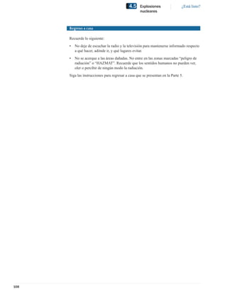 4.5    Explosiones                 ¿Está listo?
                                                    nucleares



      Regreso a casa

      Recuerde lo siguiente:
      •   No deje de escuchar la radio y la televisión para mantenerse informado respecto
          a qué hacer, adónde ir, y qué lugares evitar.
      •   No se acerque a las áreas dañadas. No entre en las zonas marcadas “peligro de
          radiación” o “HAZMAT”. Recuerde que los sentidos humanos no pueden ver,
          oler o percibir de ningún modo la radiación.
      Siga las instrucciones para regresar a casa que se presentan en la Parte 5.




168
 