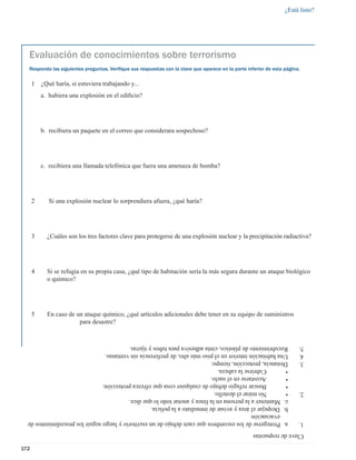 ¿Está listo?




  Evaluación de conocimientos sobre terrorismo
  Responda las siguientes preguntas. Veriﬁque sus respuestas con la clave que aparece en la parte inferior de esta página.

      1   ¿Qué haría, si estuviera trabajando y...
          a. hubiera una explosión en el ediﬁcio?




          b. recibiera un paquete en el correo que considerara sospechoso?




          c. recibiera una llamada telefónica que fuera una amenaza de bomba?




      2      Si una explosión nuclear lo sorprendiera afuera, ¿qué haría?




      3     ¿Cuáles son los tres factores clave para protegerse de una explosión nuclear y la precipitación radiactiva?




      4     Si se refugia en su propia casa, ¿qué tipo de habitación sería la más segura durante un ataque biológico
            o químico?




      5     En caso de un ataque químico, ¿qué artículos adicionales debe tener en su equipo de suministros
                        para desastre?


  Recubrimiento de plástico, cinta adhesiva para tubos y tijeras.                                                        5.
  Una habitación interior en el piso más alto, de preferencia sin ventanas.                                              4.
  Distancia, protección, tiempo.                                                                                         3.
  •       Cubrirse la cabeza.
  •       Acostarse en el suelo.
  •       Buscar refugio debajo de cualquier cosa que ofrezca protección.
  •       No mirar el destello.                                                                                          2.
  c. Mantener a la persona en la línea y anotar todo lo que dice.
  b. Despejar el área y avisar de inmediato a la policía.
     evacuación
  a. Protegerse de los escombros que caen debajo de un escritorio y luego seguir los procedimientos de                   1.
                                                                                                     Clave de respuestas

172
 
