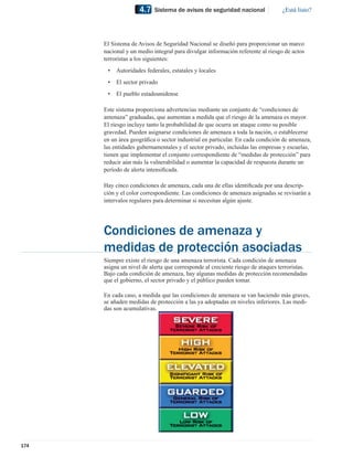 4.7    Sistema de avisos de seguridad nacional              ¿Está listo?




      El Sistema de Avisos de Seguridad Nacional se diseñó para proporcionar un marco
      nacional y un medio integral para divulgar información referente al riesgo de actos
      terroristas a los siguientes:
       •   Autoridades federales, estatales y locales
       •   El sector privado
       •   El pueblo estadounidense

      Este sistema proporciona advertencias mediante un conjunto de “condiciones de
      amenaza” graduadas, que aumentan a medida que el riesgo de la amenaza es mayor.
      El riesgo incluye tanto la probabilidad de que ocurra un ataque como su posible
      gravedad. Pueden asignarse condiciones de amenaza a toda la nación, o establecerse
      en un área geográﬁca o sector industrial en particular. En cada condición de amenaza,
      las entidades gubernamentales y el sector privado, incluidas las empresas y escuelas,
      tienen que implementar el conjunto correspondiente de “medidas de protección” para
      reducir aún más la vulnerabilidad o aumentar la capacidad de respuesta durante un
      período de alerta intensiﬁcada.

      Hay cinco condiciones de amenaza, cada una de ellas identiﬁcada por una descrip-
      ción y el color correspondiente. Las condiciones de amenaza asignadas se revisarán a
      intervalos regulares para determinar si necesitan algún ajuste.




      Condiciones de amenaza y
      medidas de protección asociadas
      Siempre existe el riesgo de una amenaza terrorista. Cada condición de amenaza
      asigna un nivel de alerta que corresponde al creciente riesgo de ataques terroristas.
      Bajo cada condición de amenaza, hay algunas medidas de protección recomendadas
      que el gobierno, el sector privado y el público pueden tomar.

      En cada caso, a medida que las condiciones de amenaza se van haciendo más graves,
      se añaden medidas de protección a las ya adoptadas en niveles inferiores. Las medi-
      das son acumulativas.




174
 