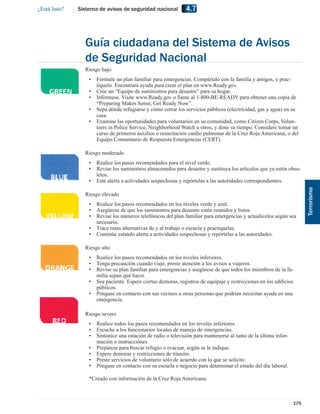 ¿Está listo?   Sistema de avisos de seguridad nacional          4.7



                 Guía ciudadana del Sistema de Avisos
                 de Seguridad Nacional
                 Riesgo bajo VERDE
                   •   Formule un plan familiar para emergencias. Compártalo con la familia y amigos, y prac-
                       tíquelo. Encontrará ayuda para crear el plan en www.Ready.gov.
                   •   Cree un “Equipo de suministros para desastre” para su hogar.
                   •   Infórmese. Visite www.Ready.gov o llame al 1-800-BE-READY para obtener una copia de
                       “Preparing Makes Sense, Get Ready Now”.
                   •   Sepa dónde refugiarse y cómo cerrar los servicios públicos (electricidad, gas y agua) en su
                       casa.
                   •   Examine las oportunidades para voluntarios en su comunidad, como Citizen Corps, Volun-
                       teers in Police Service, Neighborhood Watch u otros, y done su tiempo. Considere tomar un
                       curso de primeros auxilios o resucitación cardio pulmonar de la Cruz Roja Americana, o del
                       Equipo Comunitario de Respuesta Emergencias (CERT).

                 Riesgo moderado AZUL
                   •   Realice los pasos recomendados para el nivel verde.
                   •   Revise los suministros almacenados para desastre y sustituya los artículos que ya estén obso-
                       letos.
                   •   Esté alerta a actividades sospechosas y repórtelas a las autoridades correspondientes.




                                                                                                                         Terrorismo
                 Riesgo elevado AMARILLO
                   •   Realice los pasos recomendados en los niveles verde y azul.
                   •   Asegúrese de que los suministros para desastre estén reunidos y listos.
                   •   Revise los números telefónicos del plan familiar para emergencias y actualícelos según sea
                       necesario.
                   •   Trace rutas alternativas de y al trabajo o escuela y practíquelas.
                   •   Continúe estando alerta a actividades sospechosas y repórtelas a las autoridades.

                 Riesgo alto ANARANJADO
                   •   Realice los pasos recomendados en los niveles inferiores.
                   •   Tenga precaución cuando viaje, preste atención a los avisos a viajeros.
                   •   Revise su plan familiar para emergencias y asegúrese de que todos los miembros de la fa-
                       milia sepan qué hacer.
                   •   Sea paciente. Espere ciertas demoras, registros de equipaje y restricciones en los ediﬁcios
                       públicos.
                   •   Póngase en contacto con sus vecinos u otras personas que podrían necesitar ayuda en una
                       emergencia.

                 Riesgo severo ROJO
                   •   Realice todos los pasos recomendados en los niveles inferiores.
                   •   Escuche a los funcionarios locales de manejo de emergencias.
                   •   Sintonice una estación de radio o televisión para mantenerse al tanto de la última infor-
                       mación o instrucciónes.
                   •   Prepárese para buscar refugio o evacuar, según se le indique.
                   •   Espere demoras y restricciones de tránsito.
                   •   Preste servicios de voluntario sólo de acuerdo con lo que se solicite.
                   •   Póngase en contacto con su escuela o negocio para determinar el estado del día laboral.

                   *Creado con información de la Cruz Roja Americana.



                                                                                                                   175
 