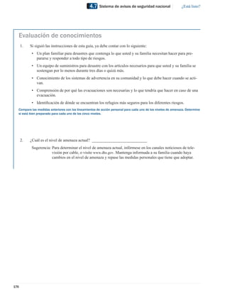 4.7   Sistema de avisos de seguridad nacional                ¿Está listo?




  Evaluación de conocimientos
      1.   Si siguió las instrucciones de esta guía, ya debe contar con lo siguiente:
            • Un plan familiar para desastres que contenga lo que usted y su familia necesitan hacer para pre-
              pararse y responder a todo tipo de riesgos.
            • Un equipo de suministros para desastre con los artículos necesarios para que usted y su familia se
              sostengan por lo menos durante tres días o quizá más.
            • Conocimiento de los sistemas de advertencia en su comunidad y lo que debe hacer cuando se acti-
              van.
            • Comprensión de por qué las evacuaciones son necesarias y lo que tendría que hacer en caso de una
              evacuación.
            • Identiﬁcación de dónde se encuentran los refugios más seguros para los diferentes riesgos.
  Compare las medidas anteriores con los lineamientos de acción personal para cada uno de los niveles de amenaza. Determine
  si está bien preparado para cada uno de los cinco niveles.




      2.   ¿Cuál es el nivel de amenaza actual? ___________________________
            Sugerencia: Para determinar el nivel de amenaza actual, infórmese en los canales noticiosos de tele-
                        visión por cable, o visite www.dhs.gov. Mantenga informada a su familia cuando haya
                        cambios en el nivel de amenaza y repase las medidas personales que tiene que adoptar.




176
 