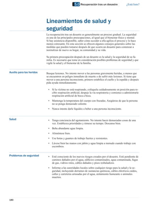 5.0 Recuperación tras un desastre                 ¿Está listo?




                           Lineamientos de salud y
                           seguridad
                           La recuperación tras un desastre es generalmente un proceso gradual. La seguridad
                           es una de las principales preocupaciones, al igual que el bienestar físico y mental.
                           Si hay asistencia disponible, saber cómo acceder a ella agiliza el proceso y lo hace
                           menos estresante. En esta sección se ofrecen algunos consejos generales sobre las
                           medidas que pueden tomarse después de que ocurra un desastre para comenzar a
                           normalizar de nuevo su hogar, su comunidad y su vida.

                           Su primera preocupación después de un desastre es la salud y la seguridad de su fa-
                           milia. Es necesario que tome en consideración posibles problemas de seguridad y que
                           vigile la salud y el bienestar de la familia.


Auxilio para los heridos   Busque lesiones. No intente mover a las personas gravemente heridas, a menos que
                           se encuentren en peligro inmediato de muerte o de sufrir más lesiones. Si tiene que
                           mover a una persona inconsciente, primero estabilice el cuello y la espalda y después
                           pida ayuda inmediatamente.

                            •   Si la víctima no está respirando, colóquela cuidadosamente en posición para re-
                                cibir respiración artiﬁcial, despeje la vía respiratoria y comience a administrarle
                                respiración artiﬁcial de boca a boca.
                            •   Mantenga la temperatura del cuerpo con frazadas. Asegúrese de que la persona
                                no se ponga demasiado caliente.
                            •   Nunca intente darle líquidos a beber a una persona inconsciente.


Salud                       •   Tenga conciencia del agotamiento. No intente hacer demasiadas cosas de una
                                vez. Establezca prioridades y tómese su tiempo. Descanse bien.
                            •   Beba abundante agua limpia.
                            •   Aliméntese bien.
                            •   Use botas y guantes de trabajo fuertes y resistentes.
                            •   Lávese bien las manos con jabón y agua limpia a menudo cuando trabaje con
                                escombros.


Problemas de seguridad      •   Esté consciente de los nuevos riesgos creados por el desastre. Esté pendiente de
                                caminos dañados por el agua, ediﬁcios contaminados, agua contaminada, fugas
                                de gas, vidrios rotos, cables dañados y pisos resbaladizos.
                            •   Informe a las autoridades locales sobre cualquier riesgo para la salud y la se-
                                guridad, incluyendo derrames de sustancias químicas, cables eléctricos caídos,
                                calles y carreteras arrasadas por el agua, aislamiento humeante o animales
                                muertos.




180
 