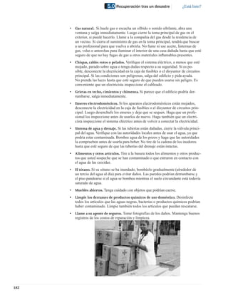 5.0 Recuperación tras un desastre                  ¿Está listo?




      •   Gas natural. Si huele gas o escucha un silbido o sonido sibilante, abra una
          ventana y salga inmediatamente. Luego cierre la toma principal de gas en el
          exterior, si puede hacerlo. Llame a la compañía del gas desde la residencia de
          un vecino. Si cierra el suministro de gas en la toma principal, tendrá que buscar
          a un profesional para que vuelva a abrirla. No fume ni use aceite, linternas de
          gas, velas o antorchas para iluminar el interior de una casa dañada hasta que esté
          seguro de que no hay fugas de gas u otros materiales inﬂamables presentes.
      •   Chispas, cables rotos o pelados. Veriﬁque el sistema eléctrico, a menos que esté
          mojado, parado sobre agua o tenga dudas respecto a su seguridad. Si es po-
          sible, desconecte la electricidad en la caja de fusibles o el disyuntor de circuitos
          principal. Si las condiciones son peligrosas, salga del ediﬁcio y pida ayuda.
          No prenda las luces hasta que esté seguro de que pueden usarse sin peligro. Es
          conveniente que un electricista inspeccione el cableado.
      •   Grietas en techo, cimientos y chimenea. Si parece que el ediﬁcio podría der-
          rumbarse, salga inmediatamente.
      •   Enseres electrodomésticos. Si los aparatos electrodomésticos están mojados,
          desconecte la electricidad en la caja de fusibles o el disyuntor de circuitos prin-
          cipal. Luego desenchufe los enseres y deje que se sequen. Haga que un profe-
          sional los inspeccione antes de usarlos de nuevo. Haga también que un electri-
          cista inspeccione el sistema eléctrico antes de volver a conectar la electricidad.
      •   Sistema de agua y drenaje. Si las tuberías están dañadas, cierre la válvula princi-
          pal del agua. Veriﬁque con las autoridades locales antes de usar el agua, ya que
          podría estar contaminada. Bombee agua de los pozos y haga que las autoridades
          la comprueben antes de usarla para beber. No tire de la cadena de los inodoros
          hasta que esté seguro de que las tuberías del drenaje están intactas.
      •   Alimentos y otros artículos. Tire a la basura todos los alimentos y otros produc-
          tos que usted sospeche que se han contaminado o que entraron en contacto con
          el agua de las crecidas.
      •   El sótano. Si su sótano se ha inundado, bombéelo gradualmente (alrededor de
          un tercio del agua al día) para evitar daños. Las paredes podrían derrumbarse y
          el piso pandearse si el agua se bombea mientras el suelo circundante está todavía
          saturado de agua.
      •   Muebles abiertos. Tenga cuidado con objetos que podrían caerse.
      •   Limpie los derrames de productos químicos de uso doméstico. Desinfecte
          todos los artículos que las aguas negras, bacterias o productos químicos podrían
          haber contaminado. Limpie también todos los artículos que puedan rescatarse.
      •   Llame a su agente de seguros. Tome fotografías de los daños. Mantenga buenos
          registros de los costos de reparación y limpieza.




182
 