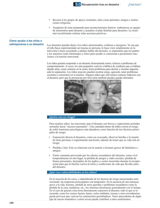 5.0 Recuperación tras un desastre                  ¿Está listo?




                              •   Recurra a los grupos de apoyo existentes, tales como parientes, amigos e institu-
                                  ciones religiosas.
                              •   Asegúrese de estar preparado para acontecimientos futuros: reabastezca su equipo
                                  de suministros para desastre y actualice el plan familiar para desastres. Le resul-
                                  tará reconfortante realizar estas acciones positivas.

Cómo ayudar a los niños a
sobreponerse a un desastre   Los desastres pueden dejar a los niños atemorizados, confusos e inseguros. Ya sea que
                             el niño haya experimentado un trauma en persona, lo haya visto simplemente en la
                             televisión o haya escuchado a adultos hablar del desastre, es importante que los padres
                             y los maestros estén informados y listos para ayudar si comienzan a presentarse reac-
                             ciones a la tensión emocional.

                             Los niños pueden responder a un desastre demostrando temor, tristeza o problemas de
                             comportamiento. A veces, los más pequeños vuelven a hábitos de conducta que ya habían
                             dejado atrás, como orinarse en la cama, tener problemas para dormir y mostrar angustia
                             ante la separación. Los niños mayores pueden mostrar enojo, agresión, tener problemas
                             escolares o encerrarse en sí mismos. Algunos niños que sólo tienen contacto indirecto con
                             el desastre, pero que lo presencian por televisión también pueden quedar afectados.




                              ¿Quién está en riesgo?

                               Para muchos niños, las reacciones ante el desastre son breves y representan actitudes
                               normales hacia “sucesos anormales”. Una cantidad menor de niños corren el riesgo
                               de sufrir trastornos psicológicos más duraderos como función de tres factores princi-
                               pales de riesgo:
                              •   Exposición directa al desastres, como ser evacuado, observar heridas o la muerte
                                  de otras personas o experimentar una lesión, además de temer que su vida está en
                                  riesgo.
                              •   Pérdida y luto: Esto se relaciona con la muerte o lesiones graves de familiares o
                                  amigos.
                              •   Estrés constante provocado por los efectos secundarios del desastre, como vivir
                                  temporalmente en otro lugar, la pérdida de amigos y redes sociales, pérdida de
                                  bienes personales, desempleo de los padres y costos incurridos durante la recuper-
                                  ación para que la familia vuelva al estilo y condiciones de vida que llevaba antes
                                  del desastre.

                              ¿Qué crea vulnerabilidades en los niños?

                               En la mayoría de los casos, y dependiendo de los factores de riesgo mencionados ante-
                               riormente, las respuestas preocupantes son temporales. En la ausencia de una amenaza
                               grave a la vida, lesiones, pérdida de seres queridos o problemas secundarios como la
                               pérdida de la casa, mudanzas, etc., los síntomas disminuyen generalmente con el tiempo.
                               En el caso de quienes estuvieron directamente expuestos al desastre, todo lo que se lo
                               recuerde, como los vientos fuertes, humo, cielos nublados, sirenas u otros recordatorios,
                               puede provocar que vuelvan los sentimientos perturbadores. Tener antecedentes de algún
                               tipo de suceso traumático o estrés severo puede contribuir a estos sentimientos.
186
 