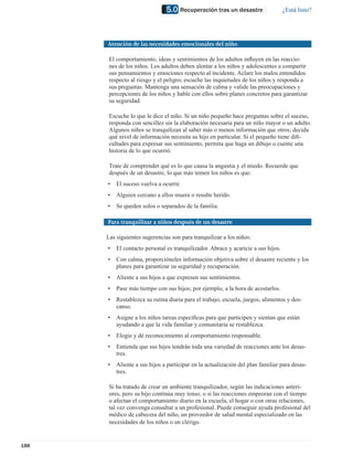 5.0 Recuperación tras un desastre                   ¿Está listo?




      Atención de las necesidades emocionales del niño

       El comportamiento, ideas y sentimientos de los adultos inﬂuyen en las reaccio-
       nes de los niños. Los adultos deben alentar a los niños y adolescentes a compartir
       sus pensamientos y emociones respecto al incidente. Aclare los malos entendidos
       respecto al riesgo y el peligro; escuche las inquietudes de los niños y responda a
       sus preguntas. Mantenga una sensación de calma y valide las preocupaciones y
       percepciones de los niños y hable con ellos sobre planes concretos para garantizar
       su seguridad.

       Escuche lo que le dice el niño. Si un niño pequeño hace preguntas sobre el suceso,
       responda con sencillez sin la elaboración necesaria para un niño mayor o un adulto.
       Algunos niños se tranquilizan al saber más o menos información que otros; decida
       qué nivel de información necesita su hijo en particular. Si el pequeño tiene diﬁ-
       cultades para expresar sus sentimiento, permita que haga un dibujo o cuente una
       historia de lo que ocurrió.

       Trate de comprender qué es lo que causa la angustia y el miedo. Recuerde que
       después de un desastre, lo que más temen los niños es que:
      •   El suceso vuelva a ocurrir.
      •   Alguien cercano a ellos muera o resulte herido.
      •   Se queden solos o separados de la familia.

      Para tranquilizar a niños después de un desastre

      Las siguientes sugerencias son para tranquilizar a los niños:
      •   El contacto personal es tranquilizador. Abrace y acaricie a sus hijos.
      •   Con calma, proporcióneles información objetiva sobre el desastre reciente y los
          planes para garantizar su seguridad y recuperación.
      •   Aliente a sus hijos a que expresen sus sentimientos.
      •   Pase más tiempo con sus hijos; por ejemplo, a la hora de acostarlos.
      •   Restablezca su rutina diaria para el trabajo, escuela, juegos, alimentos y des-
          canso.
      •   Asigne a los niños tareas especíﬁcas para que participen y sientan que están
          ayudando a que la vida familiar y comunitaria se restablezca.
      •   Elogie y dé reconocimiento al comportamiento responsable.
      •   Entienda que sus hijos tendrán toda una variedad de reacciones ante los desas-
          tres.
      •   Aliente a sus hijos a participar en la actualización del plan familiar para desas-
          tres.

       Si ha tratado de crear un ambiente tranquilizador, según las indicaciones anteri-
       ores, pero su hijo continúa muy tenso, o si las reacciones empeoran con el tiempo
       o afectan el comportamiento diario en la escuela, el hogar o con otras relaciones,
       tal vez convenga consultar a un profesional. Puede conseguir ayuda profesional del
       médico de cabecera del niño, un proveedor de salud mental especializado en las
       necesidades de los niños o un clérigo.


188
 