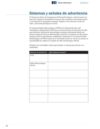 1.1    Cómo informarse                ¿Está listo?




     Sistemas y señales de advertencia
     El Sistema de Alerta de Emergencias (EAS) puede dirigirse a toda la nación con
     muy poco tiempo de anticipación en caso de que se produzca una amenaza grave
     o una situación de emergencia nacional. Pregunte si las estaciones locales de
     radio y televisión participan en el EAS.

     El sistema de Radio Meteorológico (NWR) de la National Oceanic and
     Atmospheric Administration (NOAA) es una red nacional de estaciones de radio
     que transmiten información meteorológica continua, directamente desde una
     oﬁcina cercana del Servicio Meteorológico Nacional a receptores de radio meteo-
     rológicos NOAA especialmente conﬁgurados. Determine si el sistema de Radio
     Meteorológico de NOAA opera en la zona donde usted vive. De ser así, piense en
     la posibilidad de comprar un receptor de radio meteorológico NOAA.

     Pregunte a las autoridades locales qué métodos se utilizan para advertir a su
     comunidad.

      Sistema de advertencia    ¿Qué debemos hacer?
      EAS



      Radio Meteorológico
      NOAA




18
 
