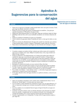 ¿Está listo?               Apéndice A




                          Apéndice A:
     Sugerencias para la conservación
                             del agua
                                                                                                 Sugerencias para la conserva-
 General                                                                                            ción del agua en interiores

 •   Nunca tire el agua por el desagüe cuando pueda haber otros usos para la misma. Úsela
     para regar las plantas interiores o el jardín.
 •   Repare las llaves de agua que goteen reemplazando las arandelas. ¡Una gota por
     segundo desperdicia 2,700 galones de agua al año!
 •   Inspeccione toda la plomería para ver si hay fugas. Haga que un plomero repare las fugas.
 •   Modiﬁque todas las llaves de la casa instalando aereadores con válvulas reductoras de
     ﬂujo.
 •   Instale un calefactor instantáneo de agua en el fregadero.
 •   Aísle la tubería de agua para reducir la pérdida de calor y evitar que los tubos se rom-
     pan.
 •   Instale un sistema de ablandamiento del agua sólo cuando los minerales que contiene
     el agua puedan dañar la tubería. Apague el ablandador cuando salga de vacaciones.
 •   Elija enseres electrodomésticos que hagan uso más eﬁciente de la energía y el agua.

 Baño

 •   Considere comprar un inodoro de bajo volumen que utilice menos de la mitad del
     agua que los modelos más viejos. Nota: En muchas áreas, la ley exige instalar uni-
     dades de bajo volumen.
 •   Instale un dispositivo de desplazamiento en el tanque del inodoro para reducir la
     cantidad de agua que se necesita para bajar el agua del inodoro. Coloque dentro
     del tanque una botella plástica de un galón llena de agua para desplazar el ﬂujo del
     inodoro (no use un ladrillo, ya que puede disolverse y los pedazos sueltos pueden
     causar daño en las piezas internas). Asegúrese de que la instalación no interﬁera con
     las piezas operativas.
 •   Reemplace la cabeza de la ducha con una versión de ﬂujo ultra bajo.
 •   Coloque un cubo en la ducha para recoger el exceso de agua para regar las plantas.
 •   No baje el agua del inodoro innecesariamente. Deseche los pañuelos de papel, los
     insectos y otros desperdicios similares en la basura en vez de en el inodoro.
 •   No se bañe en la bañera —tome duchas cortas— y sólo abra el agua para mojarse y
     enjabonarse y luego de nuevo para enjuagarse.
 •   Evite dejar abierta la llave del agua mientras se cepilla los dientes, se lava la cara
     o se afeita.

 Cocina

 •   Opere los lavaplatos automáticos sólo cuando estén completamente llenos. Use la
     función de “lavado ligero” si la tiene para usar menos agua.
 •   Lave los platos a mano llenando dos recipientes de agua, uno con agua jabonosa y el
     otro con agua para enjuagar que contenga una pequeña cantidad de blanqueador de
     cloro.
 •   Lave las verduras en un recipiente lleno de agua en lugar de hacerlo con agua cor-
     riente de la llave.
 •   Comience una pila de abono como un método alternativo para desechar los desper-
     dicios de comida, o simplemente tire la comida en la basura. (Los trituradores de
     comida del fregadero de la cocina requieren mucha agua para funcionar bien).
 •   Guarde el agua potable en el refrigerador. No deje correr el agua mientras espera a
     que salga fría.



                                                                                                                           191
 