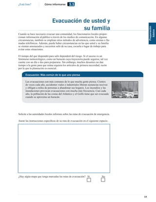 ¿Está listo?             Cómo informarse        1.1



                                Evacuación de usted y
                                           su familia




                                                                                                Preparación
                                                                                                   básica
Cuando se hace necesario evacuar una comunidad, los funcionarios locales propor-
cionan información al público a través de los medios de comunicación. En algunas
circunstancias, también se emplean otros métodos de advertencia, como sirenas o lla-
madas telefónicas. Además, puede haber circunstancias en las que usted y su familia
se sientan amenazados y necesiten salir de su casa, escuela o lugar de trabajo para
evitar estas situaciones.

El tiempo del que dispondrá para salir dependerá del riesgo. Si el suceso es un
fenómeno meteorológico, como un huracán cuya trayectoria puede seguirse, tal vez
cuente con un día o dos para prepararse. Sin embargo, muchos desastres no dan
tiempo a la gente para que reúna siquiera los artículos de primera necesidad, razón
por la que la planeación es esencial.

      Evacuación: Más común de lo que uno piensa

      Las evacuaciones son más comunes de lo que mucha gente piensa. Cientos
      de veces cada año, accidentes viales e industriales liberan sustancias nocivas
      y obligan a miles de personas a abandonar sus hogares. Los incendios y las
      inundaciones provocan evacuaciones con mucha más frecuencia. Casi cada
      año, la población de las costas del Atlántico y el Golfo tiene que ser evacuada
      cuando se aproxima un huracán.




Solicite a las autoridades locales informes sobre las rutas de evacuación de emergencia.

Anote las instrucciones especíﬁcas de su ruta de evacuación en el siguiente espacio.




¿Hay algún mapa que tenga marcadas las rutas de evacuación? Sí                  No




                                                                                           19
 