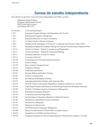 ¿Está listo?




                                Cursos de estudio independiente
Para obtener los siguientes Cursos de Estudio Independiente de FEMA, escriba a:
          Independent Study Program
          Emergency Management Institute
          16825 South Seton Avenue
          Emmitsburg, MD 21727

Por Internet:       www.training.fema.gov
• IS-1             Emergency Program Manager: An Orientation to the Position
• IS-3             Radiological Emergency Management
• IS-5             Hazardous Materials: A Citizen’s Orientation
• IS-7             A Citizen’s Guide to Disaster Assistance
• IS-8             Building for the Earthquakes of Tomorrow: Complying with Executive Order 12699
• IS-9             Managing Floodplain Development Through the National Flood Insurance Program (NFIP)
• IS-10            Animals in Disaster—Module A, Awareness and Preparedness
• IS-11            Animals in Disaster—Module B, Community Planning
• IS-55            Hazardous Materials: A Guide for Citizens
• IS-111           Livestock in Disasters
• IS-120           An Orientation to Community Disaster Exercises
• IS-139           Exercise Design
• IS-195           Basic Incident Command System
• IS-235           Emergency Planning
• IS-240           Leadership and Inﬂuence
• IS-241           Decision Making and Problem Solving
• IS-242           Effective Communication
• IS-244           Developing and Managing Volunteers
• IS-271           Anticipating Hazardous Weather and Community Risk
• IS-275           The EOC’s Role in Community Preparedness, Response and Recovery Activities
• IS-279           Engineering Principles and Practices for Retroﬁtting Flood-Prone Residential Structures
• IS-288           The Role of Voluntary Agencies in Emergency Management
• IS-301           Radiological Emergency Response
• IS-324           Community Hurricane Preparedness
• IS-346           An Orientation to Hazardous Materials for Medical Personnel
• IS-386           Introduction to Residential Coastal Construction
• IS-393           Introduction to Mitigation
• IS-394           Mitigation for Homeowners
• IS-513           The Professional in Emergency Management
• IS-600           Special Considerations for FEMA Public Assistance Projects
• IS-630           Introduction to the Public Assistance Process
• SS-534           Emergency Response to Terrorism (presentado por la National Fire Academy–12 horas).



                                                                                                             205
 