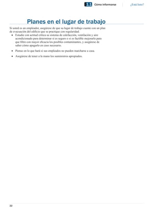 1.1    Cómo informarse   ¿Está listo?




              Planes en el lugar de trabajo
Si usted es un empleador, asegúrese de que su lugar de trabajo cuente con un plan
de evacuación del ediﬁcio que se practique con regularidad.
 • Estudie con actitud crítica su sistema de calefacción, ventilación y aire
     acondicionado para determinar si es seguro o si es factible mejorarlo para
     que ﬁltre con mayor eﬁcacia los posibles contaminantes, y asegúrese de
     saber cómo apagarlo en caso necesario.
 • Piense en lo que hará si sus empleados no pueden marcharse a casa.
 • Asegúrese de tener a la mano los suministros apropiados.




22
 