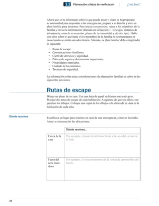 1.2    Planeación y listas de veriﬁcación               ¿Está listo?




                 Ahora que se ha informado sobre lo que puede pasar y cómo se ha preparado
                 su comunidad para responder a las emergencias, prepare a su familia y cree un
                 plan familiar para desastres. Para iniciar este proceso, reúna a los miembros de la
                 familia y revise la información obtenida en la Sección 1.1 (riesgos, sistemas de
                 advertencia, rutas de evacuación, planes de la comunidad y de otro tipo). Hable
                 con ellos sobre lo que haría si los miembros de la familia no se encuentran en
                 casa cuando se emita una advertencia. Además, su plan familiar debe comprender
                 lo siguiente:
                  •   Rutas de escape.
                  •   Comunicaciones familiares.
                  •   Cierre de servicios y seguridad.
                  •   Pólizas de seguro y documentos importantes.
                  •   Necesidades especiales.
                  •   Cuidado de los animales.
                  •   Técnicas de seguridad.

                 La información sobre estas consideraciones de planeación familiar se cubre en las
                 siguientes secciones.


                 Rutas de escape
                 Dibuje un plano de su casa. Use una hoja de papel en blanco para cada piso.
                 Marque dos rutas de escape de cada habitación. Asegúrese de que los niños com-
                 prendan los dibujos. Coloque una copia de los dibujos a la altura de la vista en la
                 habitación de cada niño.


Dónde reunirse   Establezca un lugar para reunirse en caso de una emergencia, como un incendio.
                 Anote a continuación las ubicaciones:

                                  Dónde reunirse…

                  Cerca de la     Por ejemplo, el poste de teléfono frente a la casa del vecino de
                  casa            al lado.




                  Fuera del       Por ejemplo, el estacionamiento de la tienda de comestibles del
                  área inme-      barrio.
                  diata




24
 