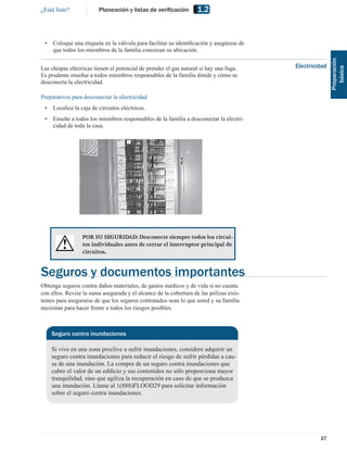 ¿Está listo?             Planeación y listas de veriﬁcación        1.2


 •   Coloque una etiqueta en la válvula para facilitar su identiﬁcación y asegúrese de
     que todos los miembros de la familia conozcan su ubicación.




                                                                                                        Preparación
Las chispas eléctricas tienen el potencial de prender el gas natural si hay una fuga.    Electricidad




                                                                                                           básica
Es prudente enseñar a todos miembros responsables de la familia dónde y cómo se
desconecta la electricidad.

Preparativos para desconectar la electricidad
 •   Localice la caja de circuitos eléctricos.
 •   Enseñe a todos los miembros responsables de la familia a desconectar la electri-
     cidad de toda la casa.




                  POR SU SEGURIDAD: Desconecte siempre todos los circui-
                  tos individuales antes de cerrar el interruptor principal de
                  circuitos.


Seguros y documentos importantes
Obtenga seguros contra daños materiales, de gastos médicos y de vida si no cuenta
con ellos. Revise la suma asegurada y el alcance de la cobertura de las pólizas exis-
tentes para asegurarse de que los seguros contratados sean lo que usted y su familia
necesitan para hacer frente a todos los riesgos posibles.



     Seguro contra inundaciones

     Si vive en una zona proclive a sufrir inundaciones, considere adquirir un
     seguro contra inundaciones para reducir el riesgo de sufrir pérdidas a cau-
     sa de una inundación. La compra de un seguro contra inundaciones que
     cubre el valor de un ediﬁcio y sus contenidos no sólo proporciona mayor
     tranquilidad, sino que agiliza la recuperación en caso de que se produzca
     una inundación. Llame al 1(888)FLOOD29 para solicitar información
     sobre el seguro contra inundaciones.




                                                                                                  27
 