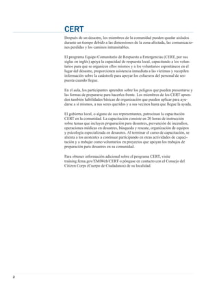 CERT
    Después de un desastre, los miembros de la comunidad pueden quedar aislados
    durante un tiempo debido a las dimensiones de la zona afectada, las comunicacio-
    nes perdidas y los caminos intransitables.

    El programa Equipo Comunitario de Respuesta a Emergencias (CERT, por sus
    siglas en inglés) apoya la capacidad de respuesta local, capacitando a los volun-
    tarios para que se organicen ellos mismos y a los voluntarios espontáneos en el
    lugar del desastre, proporcionen asistencia inmediata a las víctimas y recopilen
    información sobre la catástrofe para apoyar los esfuerzos del personal de res-
    puesta cuando llegue.

    En el aula, los participantes aprenden sobre los peligros que pueden presentarse y
    las formas de prepararse para hacerles frente. Los miembros de los CERT apren-
    den también habilidades básicas de organización que pueden aplicar para ayu-
    darse a sí mismos, a sus seres queridos y a sus vecinos hasta que llegue la ayuda.

    El gobierno local, o alguno de sus representantes, patrocinan la capacitación
    CERT en la comunidad. La capacitación consiste en 20 horas de instrucción
    sobre temas que incluyen preparación para desastres, prevención de incendios,
    operaciones médicas en desastres, búsqueda y rescate, organización de equipos
    y psicología especializada en desastres. Al terminar el curso de capacitación, se
    alienta a los asistentes a continuar participando en otras actividades de capaci-
    tación y a trabajar como voluntarios en proyectos que apoyan los trabajos de
    preparación para desastres en su comunidad.

    Para obtener información adicional sobre el programa CERT, visite
    training.fema.gov/EMIWeb/CERT o póngase en contacto con el Consejo del
    Citizen Corps (Cuerpo de Ciudadanos) de su localidad.




2
 