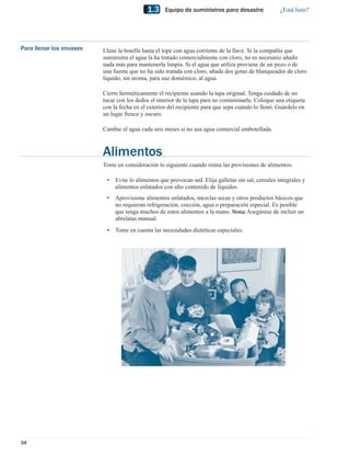 1.3     Equipo de suministros para desastre               ¿Está listo?




Para llenar los envases   Llene la botella hasta el tope con agua corriente de la llave. Si la compañía que
                          suministra el agua la ha tratado comercialmente con cloro, no es necesario añadir
                          nada más para mantenerla limpia. Si el agua que utiliza proviene de un pozo o de
                          una fuente que no ha sido tratada con cloro, añada dos gotas de blanqueador de cloro
                          líquido, sin aroma, para uso doméstico, al agua.

                          Cierre herméticamente el recipiente usando la tapa original. Tenga cuidado de no
                          tocar con los dedos el interior de la tapa para no contaminarla. Coloque una etiqueta
                          con la fecha en el exterior del recipiente para que sepa cuándo lo llenó. Guárdelo en
                          un lugar fresco y oscuro.

                          Cambie el agua cada seis meses si no usa agua comercial embotellada.



                          Alimentos
                          Tome en consideración lo siguiente cuando reúna las provisiones de alimentos:

                           •   Evite lo alimentos que provocan sed. Elija galletas sin sal, cereales integrales y
                               alimentos enlatados con alto contenido de líquidos.
                           •   Aprovisione alimentos enlatados, mezclas secas y otros productos básicos que
                               no requieran refrigeración, cocción, agua o preparación especial. Es posible
                               que tenga muchos de estos alimentos a la mano. Nota: Asegúrese de incluir un
                               abrelatas manual.
                           •   Tome en cuenta las necesidades dietéticas especiales.




34
 