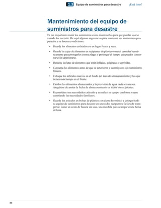 1.3     Equipo de suministros para desastre              ¿Está listo?




     Mantenimiento del equipo de
     suministros para desastre
     Es tan importante reunir los suministros como mantenerlos para que puedan usarse
     cuando los necesite. He aquí algunas sugerencias para mantener sus suministros pre-
     parados y en buenas condiciones:
      •   Guarde los alimentos enlatados en un lugar fresco y seco.
      •   Guarde las cajas de alimentos en recipientes de plástico o metal cerrados hermé-
          ticamente para protegerlos contra plagas y prolongar el tiempo que pueden conser-
          varse sin deteriorarse.
      •   Deseche las latas de alimentos que estén inﬂadas, golpeadas o corroídas.
      •   Consuma los alimentos antes de que se deterioren y sustitúyalos con suministros
          frescos.
      •   Coloque los artículos nuevos en el fondo del área de almacenamiento y los que
          tienen más tiempo en el frente.
      •   Cambie los alimentos almacenados y la provisión de agua cada seis meses.
          Asegúrese de anotar la fecha de almacenamiento en todos los recipientes.
      •   Reconsidere sus necesidades cada año y actualice su equipo conforme vayan
          cambiando las necesidades familiares.
      •   Guarde los artículos en bolsas de plástico con cierre hermético y coloque todo
          su equipo de suministros para desastre en uno o dos recipientes fáciles de trans-
          portar, como un cesto de basura sin usar, una mochila para acampar o una bolsa
          de lona.




36
 