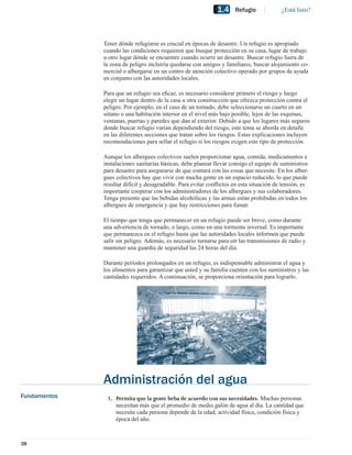 1.4    Refugio             ¿Está listo?




              Tener dónde refugiarse es crucial en épocas de desastre. Un refugio es apropiado
              cuando las condiciones requieren que busque protección en su casa, lugar de trabajo
              u otro lugar dónde se encuentre cuando ocurre un desastre. Buscar refugio fuera de
              la zona de peligro incluiría quedarse con amigos y familiares, buscar alojamiento co-
              mercial o albergarse en un centro de atención colectivo operado por grupos de ayuda
              en conjunto con las autoridades locales.

              Para que un refugio sea eﬁcaz, es necesario considerar primero el riesgo y luego
              elegir un lugar dentro de la casa u otra construcción que ofrezca protección contra el
              peligro. Por ejemplo, en el caso de un tornado, debe seleccionarse un cuarto en un
              sótano o una habitación interior en el nivel más bajo posible, lejos de las esquinas,
              ventanas, puertas y paredes que dan al exterior. Debido a que los lugares más seguros
              donde buscar refugio varían dependiendo del riesgo, este tema se aborda en detalle
              en las diferentes secciones que tratan sobre los riesgos. Estas explicaciones incluyen
              recomendaciones para sellar el refugio si los riesgos exigen este tipo de protección.

              Aunque los albergues colectivos suelen proporcionar agua, comida, medicamentos e
              instalaciones sanitarias básicas, debe planear llevar consigo el equipo de suministros
              para desastre para asegurarse de que contará con las cosas que necesite. En los alber-
              gues colectivos hay que vivir con mucha gente en un espacio reducido, lo que puede
              resultar difícil y desagradable. Para evitar conﬂictos en esta situación de tensión, es
              importante cooperar con los administradores de los albergues y sus colaboradores.
              Tenga presente que las bebidas alcohólicas y las armas están prohibidas en todos los
              albergues de emergencia y que hay restricciones para fumar.

              El tiempo que tenga que permanecer en un refugio puede ser breve, como durante
              una advertencia de tornado, o largo, como en una tormenta invernal. Es importante
              que permanezca en el refugio hasta que las autoridades locales informen que puede
              salir sin peligro. Además, es necesario turnarse para oír las transmisiones de radio y
              mantener una guardia de seguridad las 24 horas del día.

              Durante períodos prolongados en un refugio, es indispensable administrar el agua y
              los alimentos para garantizar que usted y su familia cuenten con los suministros y las
              cantidades requeridos. A continuación, se proporciona orientación para lograrlo.




              Administración del agua
Fundamentos    1. Permita que la gente beba de acuerdo con sus necesidades. Muchas personas
                  necesitan más que el promedio de medio galón de agua al día. La cantidad que
                  necesita cada persona depende de la edad, actividad física, condición física y
                  época del año.



38
 