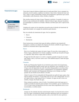 1.4    Refugio             ¿Está listo?




Tratamiento de agua       Trate toda el agua de dudosa calidad antes de usarla para beber, lavar o preparar los
                          alimentos, lavar los platos, cepillarse los dientes o hacer hielo. Además de tener mal
                          olor y sabor, el agua contaminada contiene microorganismos (gérmenes) que causan
                          enfermeddes como disentería, cólera, tifoidea y hepatitis.

                          Hay muchas maneras de tratar el agua. Ninguna es perfecta. A menudo, la mejor so-
                          lución es una combinación de métodos. Antes de tratar el agua, deje que las partícu-
       Repaso
                          las suspendidas se asienten en el fondo o fíltrelas con ﬁltros para café o capas de tela
     ¿Cómo debo           limpia.
     almacenar el agua,
     Sección 1.3          Asegúrese de contar con los materiales necesarios para el método de tratamiento de
                          agua seleccionado, en su equipo de suministros para desastre.

                          Hay tres métodos de tratamiento de agua. Son los siguientes:
                           •   Hervir
                           •   Cloración
                           •   Destilación

                          Estas instrucciones son para tratar agua de dudosa calidad en una situación de
                          emergencia, cuando no se dispone de ninguna otra fuente conﬁable de agua limpia, o
                          cuando ha consumido toda el agua almacenada.
                          Hervir
                           Hervir es el método más seguro de tratar el agua. En una olla o tetera grande, ca-
                           liente el agua y déjela hervir un minuto completo; recuerde que una parte del agua
                           se evaporará. Deje enfriar el agua antes de beberla.
                           El agua hervida sabe mejor si se vuelve a oxigenar, pasando el agua de un recipi-
                           ente limpio a otro y viceversa varias veces. Esto también mejora el sabor del agua
                           almacenada.
                          Cloración
                           Puede usar blanqueador líquido de uso doméstico para matar microorganismos.
                           Use sólo blanqueador líquido normal, para uso doméstico, que contenga de 5.25 a
                           6.0 por ciento de hipoclorito de sodio. No utilice blanqueadores con aroma, blan-
                           queadores que no afectan los colores o blanqueadores con limpiadores añadidos.
                           Debido a que la potencia del blanqueador disminuye con el tiempo, use blan-
                           queador de una botella recién abierta o sin abrir.
                           Añada 16 gotas (1/8 de cucharadita) de blanqueador por galón de agua, agite y deje
                           reposar durante 30 minutos. El agua debe tener un leve olor a blanqueador. Si no es
                           así, repita la dosis y deje reposar otros 15 minutos. Si sigue sin oler a cloro, de-
                           séchela y busque otra fuente de agua.
                           Otras sustancias químicas, como el yodo o los productos para tratar agua que se
                           venden en tiendas de artículos para acampar o de excedentes, que no contienen de
                           5.25 a 6.0 por ciento de hipoclorito de socio como único ingrediente activo, no se
                           recomiendan y no deben usarse.
                          Destilación
                           Aunque los dos métodos descritos anteriormente matan a la mayoría de los micro-
                           bios en el agua, la destilación elimina microbios (gérmenes) que son resistentes a
                           estos métodos, así como metales pesados, sales y casi todos los otros químicos.


40
 