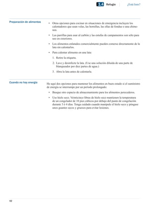 1.4    Refugio            ¿Está listo?




Preparación de alimentos    • Otras opciones para cocinar en situaciones de emergencia incluyen los
                              calentadores que usan velas, las hornillas, las ollas de fondue o una chime-
                              nea.
                            • Las parrillas para asar al carbón y las estufas de campamentos son sólo para
                              uso en exteriores.
                            • Los alimentos enlatados comercialmente pueden comerse directamente de la
                              lata sin calentarlos.
                            • Para calentar alimento en una lata:
                               1. Retire la etiqueta.
                                2. Lave y desinfecte la lata. (Use una solución diluida de una parte de
                                   blanqueador por diez partes de agua.)
                               3. Abra la lata antes de calentarla.


Cuando no hay energía      He aquí dos opciones para mantener los alimentos en buen estado si el suministro
                           de energía se interrumpe por un período prolongado:
                            • Busque otro espacio de almacenamiento para los alimentos perecederos.
                            • Use hielo seco. Veinticinco libras de hielo seco mantienen la temperatura
                              de un congelador de 10 pies cúbicos por debajo del punto de congelación
                              durante 3 ó 4 días. Tenga cuidado cuando manipule el hielo seco y póngase
                              unos guantes secos y gruesos para evitar lesiones.




42
 