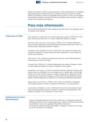 1.6     Práctica y mantenimiento del plan                              ¿Está listo?




                           Después de elaborar su plan, necesita practicarlo y darle mantenimiento. Por ejemplo,
                           haga preguntas para asegurarse de que su familia recuerde los lugares de reunión,
                           números de teléfono y normas de seguridad. Realice ejercicios, como las actividades
                           para protegerse durante un terremoto. Pruebe las alarmas contra incendios. Cambie y
                           actualice los suministros para desastre.



                           Para más información
                           Si necesita más información sobre cualquiera de estos temas, los siguientes recur-
                           sos pueden ser de utilidad.


Publicaciones de FEMA      Disaster Preparedness Coloring Book (Libro para colorear Preparación para desastres). FEMA-243. Libro
                           para colorear, para niños entre 3 y 10 años. Disponible también en español.

                           Before Disaster Strikes (Antes de que ocurra un desastre). FEMA A-291. Contiene información
                           acerca de cómo asegurarse de estar preparado ﬁnancieramente para hacer frente a un
                           desastre natural. Disponible también en español.

                           The Adventures of Julia and Robbie: Disaster Twins. FEMA-344. Una colección de relatos rela-
                           cionados con desastres. Incluye información sobre preparación y cómo mitigar los
                           efectos de los desastres.

                           FEMA for Kids. L-229. Proporciona información acerca de lo que FEMA (especíﬁca-
                           mente fema.gov) ofrece a los niños.

                           Community Shelter. FEMA 361. Contiene lineamientos para construir albergues colecti-
                           vos para refugio del público en escuelas, hospitales y otros lugares.

                           Food and Water in an Emergency. L-210 Si un terremoto, huracán, tormenta invernal u otro
                           desastre azota su comunidad, tal vez no tenga acceso a comida, agua y electricidad
                           durante varios días o incluso semanas. Si dedica tiempo ahora a almacenar comida
                           y agua para una situación de emergencia, podrá atender las necesidades de toda su
                           familia. También disponible en Internet en www.fema.gov/pdf/library/f&web.pdf.
                                                                           www.fema.gov/pdf/library/f&web.pdf

                           Helping Children Cope with Disaster. FEMA L-196. Ayuda a las familias a comprender
                           cómo pueden ayudar a los niños a sobrellevar un desastre y sus consecuencias.

                           Assisting People with Disabilities in a Disaster. Información acerca de cómo ayudar a las per-
                           sonas con discapacidades durante un desastre y recursos para discapacitados. Dis-
                           ponible en Internet en www.fema.gov/rrr/assistf.shtm.


Publicaciones de la Cruz
Roja Americana               Facing Fear: Helping Young People Deal with Terrorism and Tragic Events. Un programa escolar di-
                             señado para ayudar a aliviar las preocupaciones y aclarar la confusión sobre amena-
                             zas percibidas o reales a la seguridad. Disponible en Internet en
                             www.redcross.org/disaster/masters/facingfear, o póngase en contacto con el capí-
                             tulo de la Cruz Roja en su localidad.




46
 