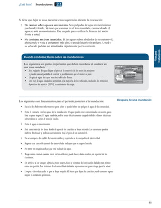 ¿Está listo?      Inundaciones            2.1


Si tiene que dejar su casa, recuerde estas sugerencias durante la evacuación:
 •   No camine sobre agua en movimiento. Seis pulgadas de agua en movimiento
     pueden derribarlo. Si tiene que caminar en el área inundada, camine donde el
     agua no esté en movimiento. Use un palo para veriﬁcar la ﬁrmeza del suelo
     frente a usted.
 •   No conduzca en áreas inundadas. Si las aguas suben alrededor de su automóvil,
     abandónelo y vaya a un terreno más alto, si puede hacerlo sin peligro. Usted y
     su vehículo podrían ser arrastrados rápidamente por la corriente.




                                                                                                                                      Naturales
                                                                                                                                       Riesgos
     Cuando conduzca: Datos sobre las inundaciones

     Los siguientes son puntos importantes que deben recordarse al conducir en
     una zona inundada:
      • Seis pulgadas de agua llegan al piso de la mayoría de los autos de pasajeros
         y pueden causar pérdida de control y, posiblemente que el motor se pare.
      • Un pie de agua hace que muchos vehículos ﬂoten.
      • Dos pies de agua caudalosa arrastran a la mayoría de los vehículos, incluidos los vehículos
         deportivos de servicio (SUV) y camionetas de carga.




Los siguientes son lineamientos para el período posterior a la inundación:                                Después de una inundación

 • Escuche los boletines informativos para saber si puede beber sin peligro el agua de la comunidad.
 • Evite el contacto con las aguas de la inundación. El agua puede estar contaminada con aceite, gaso-
   lina o aguas negras. El agua también podría estar eléctricamente cargada debido a líneas eléctricas
   subterráneas o cables de tensión caídos.
 • Evite el agua en movimiento.
 • Esté consciente de las áreas donde el agua de las crecidas se haya retirado. Las carreteras pueden
   haberse debilitado y podrían derrumbarse bajo el peso de un automóvil.
 • No se acerque a los cables de tensión caídos y repórtelos a la compañía de electricidad.
 • Regrese a su casa sólo cuando las autoridades indiquen que es seguro hacerlo.
 • No entre en ningún ediﬁcio que esté rodeado de agua.
 • Tenga sumo cuidado cuando entre en los ediﬁcios; puede hacer daños ocultos, en especial en los
   cimientos.
 • Dé servicio a los tanques sépticos, pozos negros, fosos y sistemas de lixiviación dañados tan pronto
   como sea posible. Los sistemas de alcantarillado dañados representan un grave riesgo para la salud.
 • Limpie y desinfecte todo lo que se haya mojado. El barro que dejan las crecidas puede contener aguas
   negras y sustancias químicas.




                                                                                                                                53
 