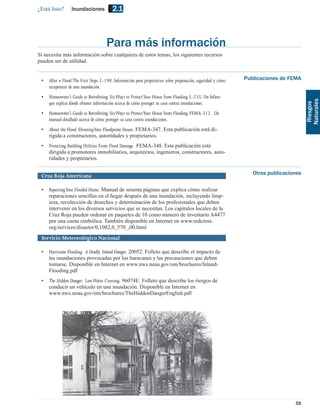 ¿Está listo?      Inundaciones            2.1



                                      Para más información
Si necesita más información sobre cualquiera de estos temas, los siguientes recursos
pueden ser de utilidad.


 •   After a Flood:The First Steps. L-198. Información para propietarios sobre preparación, seguridad y cómo   Publicaciones de FEMA
     recuperarse de una inundación.
 •   Homeowner’s Guide to Retroﬁtting: Six Ways to Protect Your House from Flooding. L-235. Un folleto




                                                                                                                                        Naturales
     que explica dónde obtener información acerca de cómo proteger su casa contra inundaciones.




                                                                                                                                         Riesgos
 •   Homeowner’s Guide to Retroﬁtting: Six Ways to Protect Your House from Flooding. FEMA-312. Un
     manual detallado acerca de cómo proteger su casa contra inundaciones.
 •   About the Flood: Elevating Your Floodprone House. FEMA-347. Esta publicación está di-
     rigida a constructores, autoridades y propietarios.
 •   Protecting Building Utilities From Flood Damage. FEMA-348. Esta publicación está
     dirigida a promotores inmobiliarios, arquitectos, ingenieros, constructores, auto-
     ridades y propietarios.


 Cruz Roja Americana                                                                                              Otras publicaciones

 •   Repairing Your Flooded Home. Manual de sesenta páginas que explica cómo realizar
     reparaciones sencillas en el hogar después de una inundación, incluyendo limp-
     ieza, recolección de desechos y determinación de los profesionales que deben
     intervenir en los diversos servicios que se necesitan. Los capítulos locales de la
     Cruz Roja pueden ordenar en paquetes de 10 como número de inventario A4477
     por una cuota simbólica. También disponible en Internet en www.redcross.
     org/services/disaster/0,1082,0_570_,00.html
 Servicio Meteorológico Nacional

 •   Hurricane Flooding: A Deadly Inland Danger. 20052. Folleto que describe el impacto de
     las inundaciones provocadas por los huracanes y las precauciones que deben
     tomarse. Disponible en Internet en www.nws.noaa.gov/om/brochures/Inland-
     Flooding.pdf
 •   The Hidden Danger: Low Water Crossing. 96074E. Folleto que describe los riesgos de
     conducir un vehículo en una inundación. Disponible en Internet en
     www.nws.noaa.gov/om/brochures/TheHiddenDangerEnglish.pdf




                                                                                                                                  55
 
