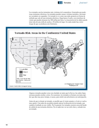 2.2     Tornados              ¿Está listo?




     Los tornados son las tormentas más violentas de la naturaleza. Generados por pode-
     rosas tormentas eléctricas, los tornados pueden causar víctimas mortales y devastar
     un vecindario en segundos. Un tornado se ve como una nube giratoria en forma de
     embudo que sale de una tormenta eléctrica y llega hasta el suelo, con remolinos de
     viento que pueden alcanzar las 300 millas por hora. La trayectoria de los daños puede
     tener más de una milla de ancho y 50 millas de largo. En cada estado hay cierto
     riesgo de que se produzca este fenómeno.




     Algunos tornados pueden verse con claridad, en tanto que la lluvia o las nubes bajas
     cercanas pueden ocultar a otros. En ocasiones, los tornados se forman con tanta rapí-
     dez que dan muy poco tiempo, si acaso, para emitir una advertencia con anticipación.

     Antes de que se desate un tornado, es posible que el viento amaine y el aire se vuelva
     muy quieto. Una nube de escombros puede marcar la ubicación de un tornado, aun
     cuando el embudo no sea visible. Por lo general, los tornados ocurren cerca del borde
     de salida de una tormenta eléctrica. No es nada raro ver un cielo claro y soleado tras
     un tornado.




58
 